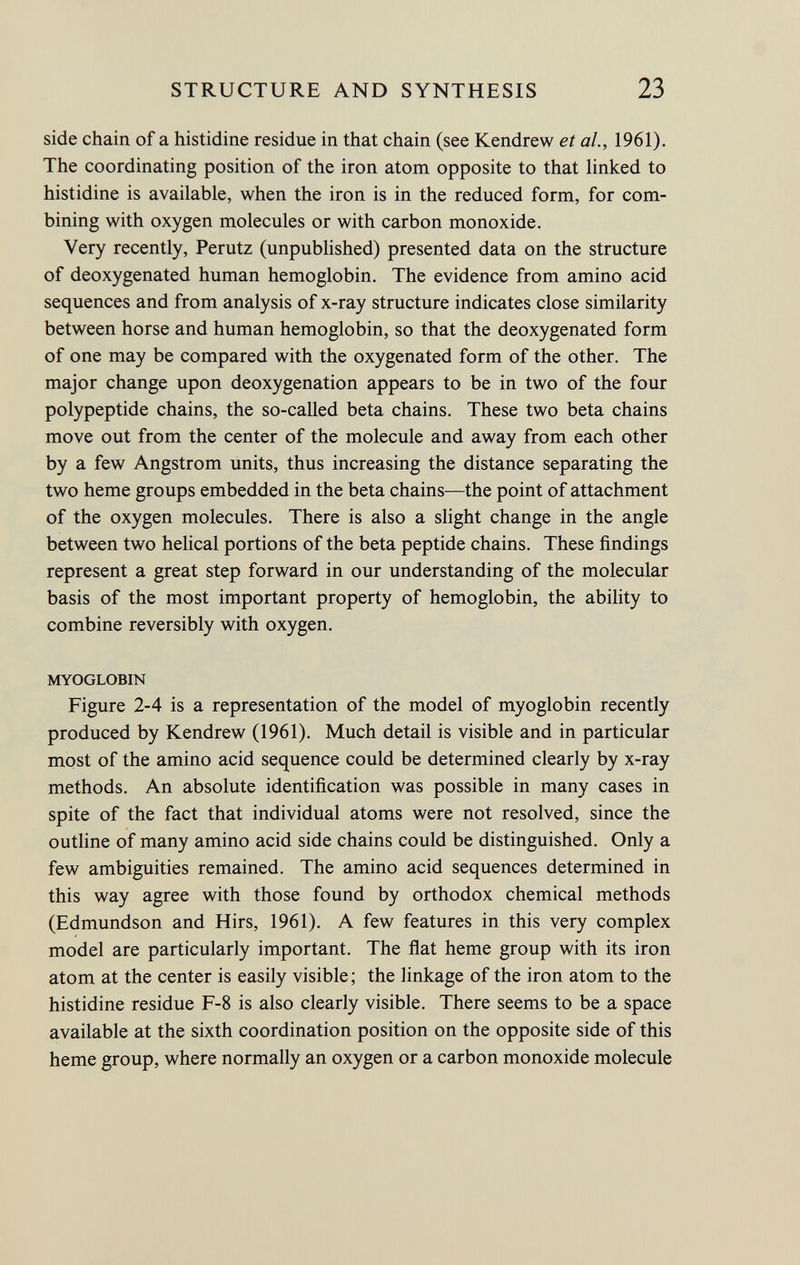 side chain of a histidine residue in that chain (see Kendrew et al., 1961). The coordinating position of the iron atom opposite to that linked to histidine is available, when the iron is in the reduced form, for com bining with oxygen molecules or with carbon monoxide. Very recently, Perutz (unpublished) presented data on the structure of deoxygenated human hemoglobin. The evidence from amino acid sequences and from analysis of x-ray structure indicates close similarity between horse and human hemoglobin, so that the deoxygenated form of one may be compared with the oxygenated form of the other. The major change upon deoxygenation appears to be in two of the four polypeptide chains, the so-called beta chains. These two beta chains move out from the center of the molecule and away from each other by a few Angstrom units, thus increasing the distance separating the two heme groups embedded in the beta chains—the point of attachment of the oxygen molecules. There is also a slight change in the angle between two helical portions of the beta peptide chains. These findings represent a great step forward in our understanding of the molecular basis of the most important property of hemoglobin, the ability to combine reversibly with oxygen. MYOGLOBIN Figure 2-4 is a representation of the model of myoglobin recently produced by Kendrew (1961). Much detail is visible and in particular most of the amino acid sequence could be determined clearly by x-ray methods. An absolute identification was possible in many cases in spite of the fact that individual atoms were not resolved, since the outline of many amino acid side chains could be distinguished. Only a few ambiguities remained. The amino acid sequences determined in this way agree with those found by orthodox chemical methods (Edmundson and Hirs, 1961). A few features in this very complex model are particularly important. The flat heme group with its iron atom at the center is easily visible; the linkage of the iron atom to the histidine residue F-8 is also clearly visible. There seems to be a space available at the sixth coordination position on the opposite side of this heme group, where normally an oxygen or a carbon monoxide molecule