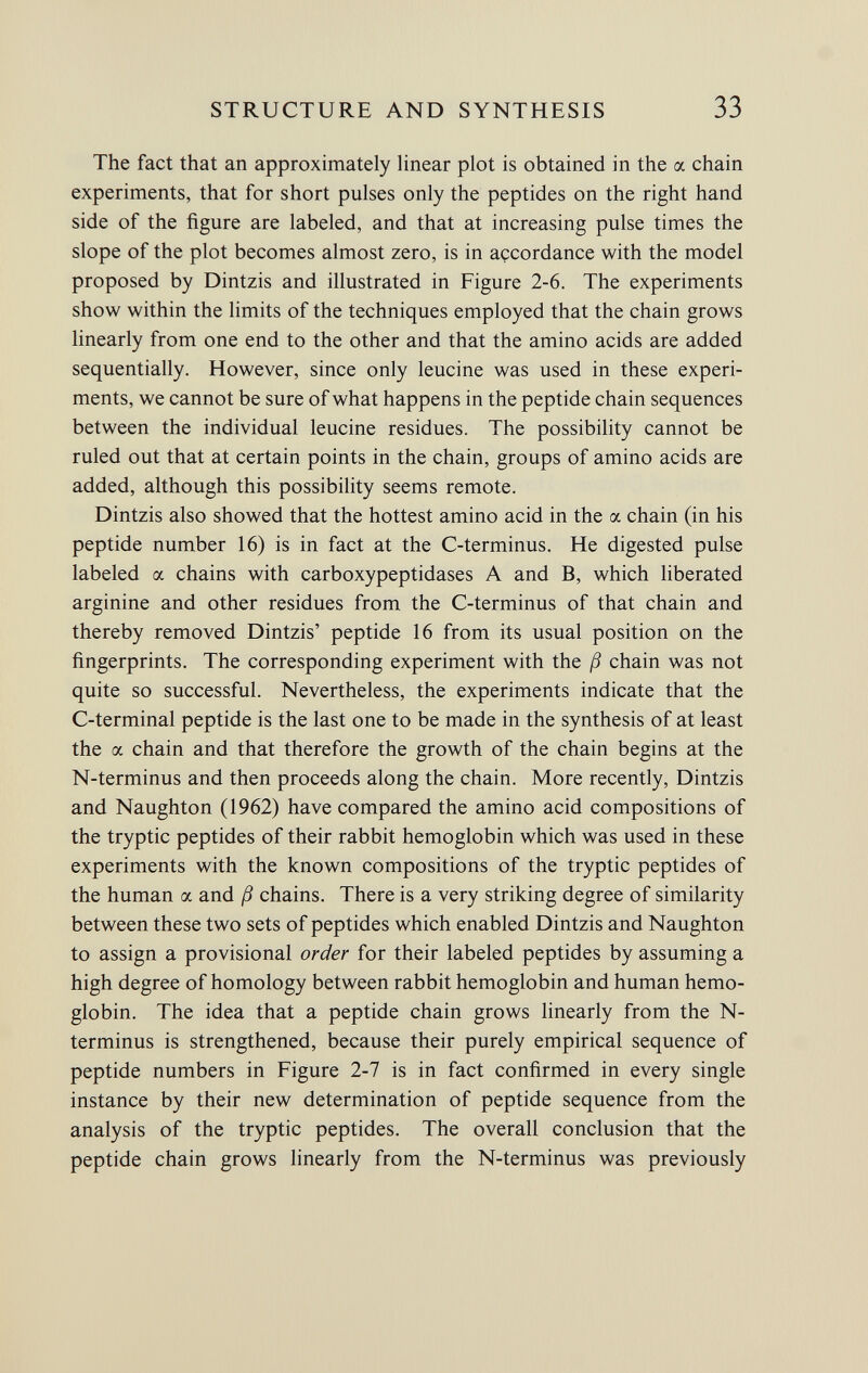 The fact that an approximately linear plot is obtained in the a chain experiments, that for short pulses only the peptides on the right hand side of the figure are labeled, and that at increasing pulse times the slope of the plot becomes almost zero, is in accordance with the model proposed by Dintzis and illustrated in Figure 2-6. The experiments show within the limits of the techniques employed that the chain grows linearly from one end to the other and that the amino acids are added sequentially. However, since only leucine was used in these experi ments, we cannot be sure of what happens in the peptide chain sequences between the individual leucine residues. The possibility cannot be ruled out that at certain points in the chain, groups of amino acids are added, although this possibility seems remote. Dintzis also showed that the hottest amino acid in the a chain (in his peptide number 16) is in fact at the C-terminus. He digested pulse labeled a chains with carboxypeptidases A and B, which liberated arginine and other residues from the C-terminus of that chain and thereby removed Dintzis' peptide 16 from its usual position on the fingerprints. The corresponding experiment with the ß chain was not quite so successful. Nevertheless, the experiments indicate that the C-terminal peptide is the last one to be made in the synthesis of at least the a chain and that therefore the growth of the chain begins at the N-terminus and then proceeds along the chain. More recently, Dintzis and Naughton (1962) have compared the amino acid compositions of the tryptic peptides of their rabbit hemoglobin which was used in these experiments with the known compositions of the tryptic peptides of the human a and ß chains. There is a very striking degree of similarity between these two sets of peptides which enabled Dintzis and Naughton to assign a provisional order for their labeled peptides by assuming a high degree of homology between rabbit hemoglobin and human hemo globin. The idea that a peptide chain grows linearly from the N- terminus is strengthened, because their purely empirical sequence of peptide numbers in Figure 2-7 is in fact confirmed in every single instance by their new determination of peptide sequence from the analysis of the tryptic peptides. The overall conclusion that the peptide chain grows linearly from the N-terminus was previously