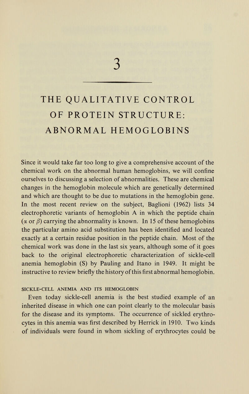 3 THE QUALITATIVE CONTROL OF PROTEIN STRUCTURE: ABNORMAL HEMOGLOBINS Since it would take far too long to give a comprehensive account of the chemical work on the abnormal human hemoglobins, we will confine ourselves to discussing a selection of abnormalities. These are chemical changes in the hemoglobin molecule which are genetically determined and which are thought to be due to mutations in the hemoglobin gene. In the most recent review on the subject, Baglioni (1962) lists 34 electrophoretic variants of hemoglobin A in which the peptide chain (a or ß) carrying the abnormality is known. In 15 of these hemoglobins the particular amino acid substitution has been identified and located exactly at a certain residue position in the peptide chain. Most of the chemical work was done in the last six years, although some of it goes back to the original electrophoretic characterization of sickle-cell anemia hemoglobin (S) by Pauling and Itano in 1949. It might be instructive to review briefly the history of this first abnormal hemoglobin. SICKLE-CELL ANEMIA AND ITS HEMOGLOBIN Even today sickle-cell anemia is the best studied example of an inherited disease in which one can point clearly to the molecular basis for the disease and its symptoms. The occurrence of sickled erythro cytes in this anemia was first described by Herrick in 1910. Two kinds of individuals were found in whom sickling of erythrocytes could be