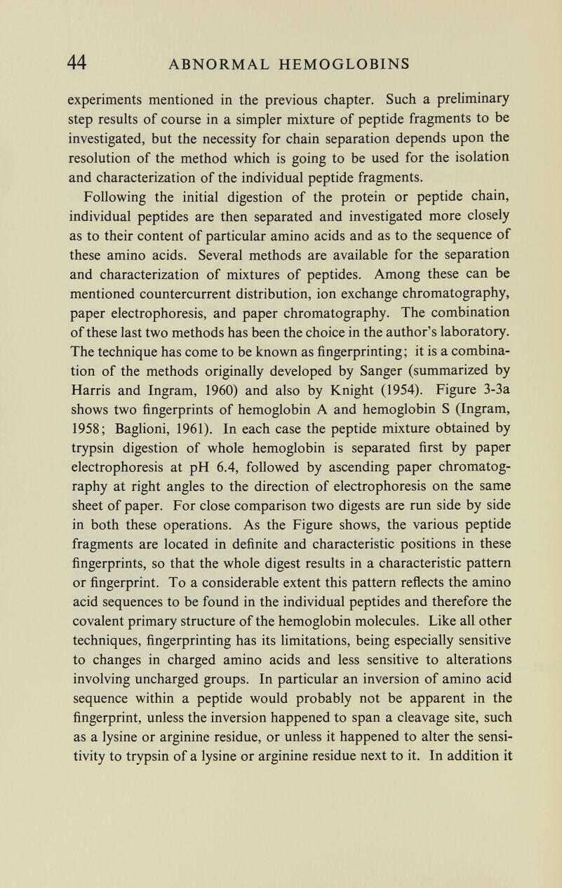 experiments mentioned in the previous chapter. Such a preliminary step results of course in a simpler mixture of peptide fragments to be investigated, but the necessity for chain separation depends upon the resolution of the method which is going to be used for the isolation and characterization of the individual peptide fragments. Following the initial digestion of the protein or peptide chain, individual peptides are then separated and investigated more closely as to their content of particular amino acids and as to the sequence of these amino acids. Several methods are available for the separation and characterization of mixtures of peptides. Among these can be mentioned countercurrent distribution, ion exchange chromatography, paper electrophoresis, and paper chromatography. The combination of these last two methods has been the choice in the author's laboratory. The technique has come to be known as fingerprinting; it is a combina tion of the methods originally developed by Sanger (summarized by Harris and Ingram, 1960) and also by Knight (1954). Figure 3-3a shows two fingerprints of hemoglobin A and hemoglobin S (Ingram, 1958; Baglioni, 1961). In each case the peptide mixture obtained by trypsin digestion of whole hemoglobin is separated first by paper electrophoresis at pH 6.4, followed by ascending paper chromatog raphy at right angles to the direction of electrophoresis on the same sheet of paper. For close comparison two digests are run side by side in both these operations. As the Figure shows, the various peptide fragments are located in definite and characteristic positions in these fingerprints, so that the whole digest results in a characteristic pattern or fingerprint. To a considerable extent this pattern reflects the amino acid sequences to be found in the individual peptides and therefore the covalent primary structure of the hemoglobin molecules. Like all other techniques, fingerprinting has its limitations, being especially sensitive to changes in charged amino acids and less sensitive to alterations involving uncharged groups. In particular an inversion of amino acid sequence within a peptide would probably not be apparent in the fingerprint, unless the inversion happened to span a cleavage site, such as a lysine or arginine residue, or unless it happened to alter the sensi tivity to trypsin of a lysine or arginine residue next to it. In addition it