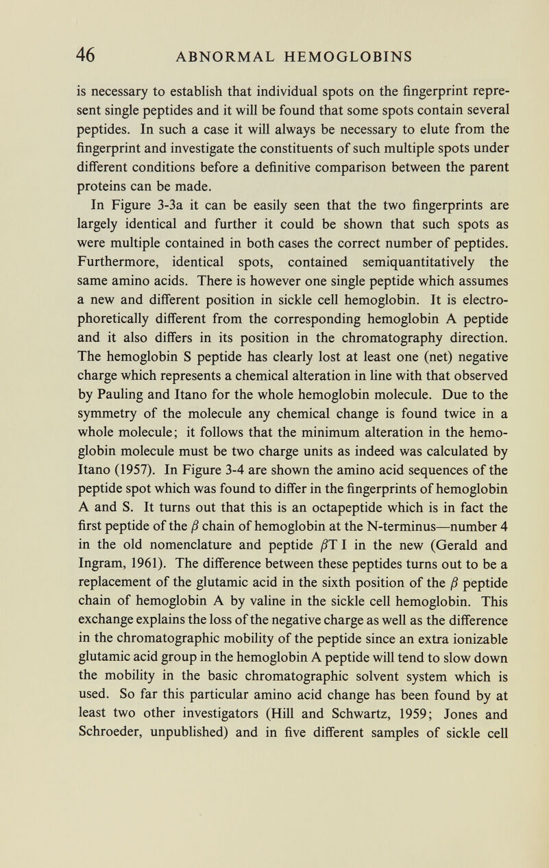 is necessary to establish that individual spots on the fingerprint repre sent single peptides and it will be found that some spots contain several peptides. In such a case it will always be necessary to elute from the fingerprint and investigate the constituents of such multiple spots under different conditions before a definitive comparison between the parent proteins can be made. In Figure 3-3a it can be easily seen that the two fingerprints are largely identical and further it could be shown that such spots as were multiple contained in both cases the correct number of peptides. Furthermore, identical spots, contained semiquantitatively the same amino acids. There is however one single peptide which assumes a new and different position in sickle cell hemoglobin. It is electro- phoretically different from the corresponding hemoglobin A peptide and it also differs in its position in the chromatography direction. The hemoglobin S peptide has clearly lost at least one (net) negative charge which represents a chemical alteration in line with that observed by Pauling and Itano for the whole hemoglobin molecule. Due to the symmetry of the molecule any chemical change is found twice in a whole molecule; it follows that the minimum alteration in the hemo globin molecule must be two charge units as indeed was calculated by Itano (1957). In Figure 3-4 are shown the amino acid sequences of the peptide spot which was found to differ in the fingerprints of hemoglobin A and S. It turns out that this is an octapeptide which is in fact the first peptide of the ß chain of hemoglobin at the N-terminus—number 4 in the old nomenclature and peptide ßT I in the new (Gerald and Ingram, 1961). The difference between these peptides turns out to be a replacement of the glutamic acid in the sixth position of the ß peptide chain of hemoglobin A by valine in the sickle cell hemoglobin. This exchange explains the loss of the negative charge as well as the difference in the chromatographic mobility of the peptide since an extra ionizable glutamic acid group in the hemoglobin A peptide will tend to slow down the mobility in the basic chromatographic solvent system which is used. So far this particular amino acid change has been found by at least two other investigators (Hill and Schwartz, 1959; Jones and Schroeder, unpublished) and in five different samples of sickle cell