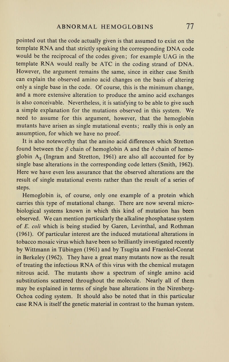 pointed out that the code actually given is that assumed to exist on the template RNA and that strictly speaking the corresponding DNA code would be the reciprocal of the codes given; for example UAG in the template RNA would really be ATC in the coding strand of DNA. However, the argument remains the same, since in either case Smith can explain the observed amino acid changes on the basis of altering only a single base in the code. Of course, this is the minimum change, and a more extensive alteration to produce the amino acid exchanges is also conceivable. Nevertheless, it is satisfying to be able to give such a simple explanation for the mutations observed in this system. We need to assume for this argument, however, that the hemoglobin mutants have arisen as single mutational events ; really this is only an assumption, for which we have no proof. It is also noteworthy that the amino acid differences which Stretton found between the ß chain of hemoglobin A and the ó chain of hemo globin A 2 (Ingram and Stretton, 1961) are also all accounted for by single base alterations in the corresponding code letters (Smith, 1962). Here we have even less assurance that the observed alterations are the result of single mutational events rather than the result of a series of steps. Hemoglobin is, of course, only one example of a protein which carries this type of mutational change. There are now several micro biological systems known in which this kind of mutation has been observed. We can mention particularly the alkaline phosphatase system of E. coli which is being studied by Garen, Levinthal, and Rothman (1961). Of particular interest are the induced mutational alterations in tobacco mosaic virus which have been so brilliantly investigated recently by Wittmann in Tübingen (1961) and by Tsugita and Fraenkel-Conrat in Berkeley (1962). They have a great many mutants now as the result of treating the infectious RNA of this virus with the chemical mutagen nitrous acid. The mutants show a spectrum of single amino acid substitutions scattered throughout the molecule. Nearly all of them may be explained in terms of single base alterations in the Nirenberg- Ochoa coding system. It should also be noted that in this particular case RNA is itself the genetic material in contrast to the human system.