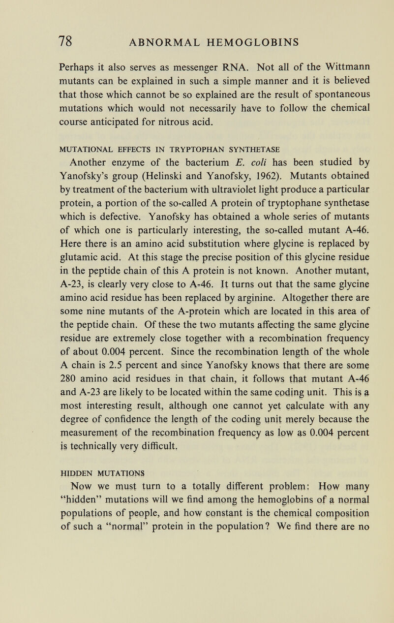 Perhaps it also serves as messenger RNA. Not all of the Wittmann mutants can be explained in such a simple manner and it is believed that those which cannot be so explained are the result of spontaneous mutations which would not necessarily have to follow the chemical course anticipated for nitrous acid. mutational effects in tryptophan synthetase Another enzyme of the bacterium E. coli has been studied by Yanofsky's group (Helinski and Yanofsky, 1962). Mutants obtained by treatment of the bacterium with ultraviolet light produce a particular protein, a portion of the so-called A protein of tryptophane synthetase which is defective. Yanofsky has obtained a whole series of mutants of which one is particularly interesting, the so-called mutant A-46. Here there is an amino acid substitution where glycine is replaced by glutamic acid. At this stage the precise position of this glycine residue in the peptide chain of this A protein is not known. Another mutant, A-23, is clearly very close to A-46. It turns out that the same glycine amino acid residue has been replaced by arginine. Altogether there are some nine mutants of the A-protein which are located in this area of the peptide chain. Of these the two mutants affecting the same glycine residue are extremely close together with a recombination frequency of about 0.004 percent. Since the recombination length of the whole A chain is 2.5 percent and since Yanofsky knows that there are some 280 amino acid residues in that chain, it follows that mutant A-46 and A-23 are likely to be located within the same coding unit. This is a most interesting result, although one cannot yet calculate with any degree of confidence the length of the coding unit merely because the measurement of the recombination frequency as low as 0.004 percent js technically very difficult. hidden mutations Now we must turn to a totally different problem: How many hidden mutations will we find among the hemoglobins of a normal populations of people, and how constant is the chemical composition of such a normal protein in the population? We find there are no