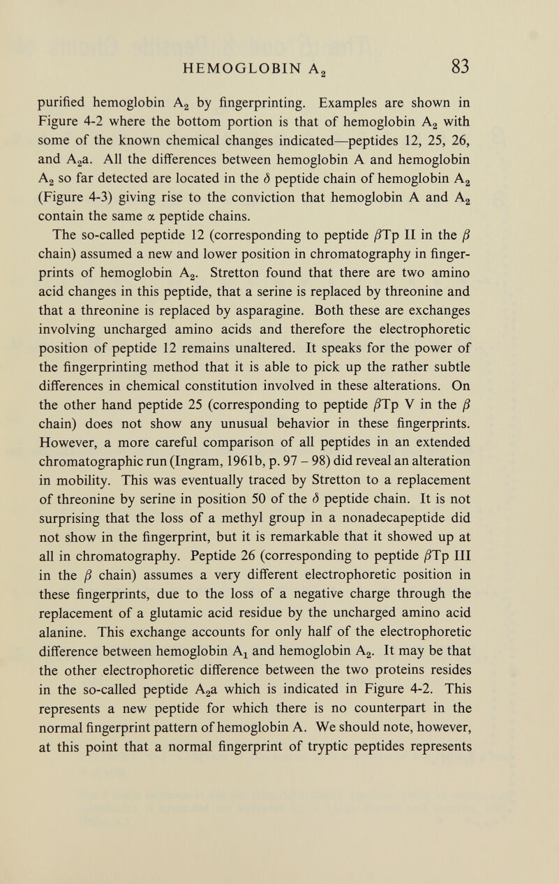 purified hemoglobin A 2 by fingerprinting. Examples are shown in Figure 4-2 where the bottom portion is that of hemoglobin A 2 with some of the known chemical changes indicated—peptides 12, 25, 26, and A 2 a. All the differences between hemoglobin A and hemoglobin A 2 so far detected are located in the <5 peptide chain of hemoglobin A 2 (Figure 4-3) giving rise to the conviction that hemoglobin A and A 2 contain the same oc. peptide chains. The so-called peptide 12 (corresponding to peptide ßTp II in the ß chain) assumed a new and lower position in chromatography in finger prints of hemoglobin A 2 . Stretton found that there are two amino acid changes in this peptide, that a serine is replaced by threonine and that a threonine is replaced by asparagine. Both these are exchanges involving uncharged amino acids and therefore the electrophoretic position of peptide 12 remains unaltered. It speaks for the power of the fingerprinting method that it is able to pick up the rather subtle differences in chemical constitution involved in these alterations. On the other hand peptide 25 (corresponding to peptide /9Tp V in the ß chain) does not show any unusual behavior in these fingerprints. However, a more careful comparison of all peptides in an extended chromatographic run (Ingram, 1961b, p. 97 - 98) did reveal an alteration in mobility. This was eventually traced by Stretton to a replacement of threonine by serine in position 50 of the <5 peptide chain. It is not surprising that the loss of a methyl group in a nonadecapeptide did not show in the fingerprint, but it is remarkable that it showed up at all in chromatography. Peptide 26 (corresponding to peptide ßTp III in the ß chain) assumes a very different electrophoretic position in these fingerprints, due to the loss of a negative charge through the replacement of a glutamic acid residue by the uncharged amino acid alanine. This exchange accounts for only half of the electrophoretic difference between hemoglobin A x and hemoglobin A 2 . It may be that the other electrophoretic difference between the two proteins resides in the so-called peptide A 2 a which is indicated in Figure 4-2. This represents a new peptide for which there is no counterpart in the normal fingerprint pattern of hemoglobin A. We should note, however, at this point that a normal fingerprint of tryptic peptides represents