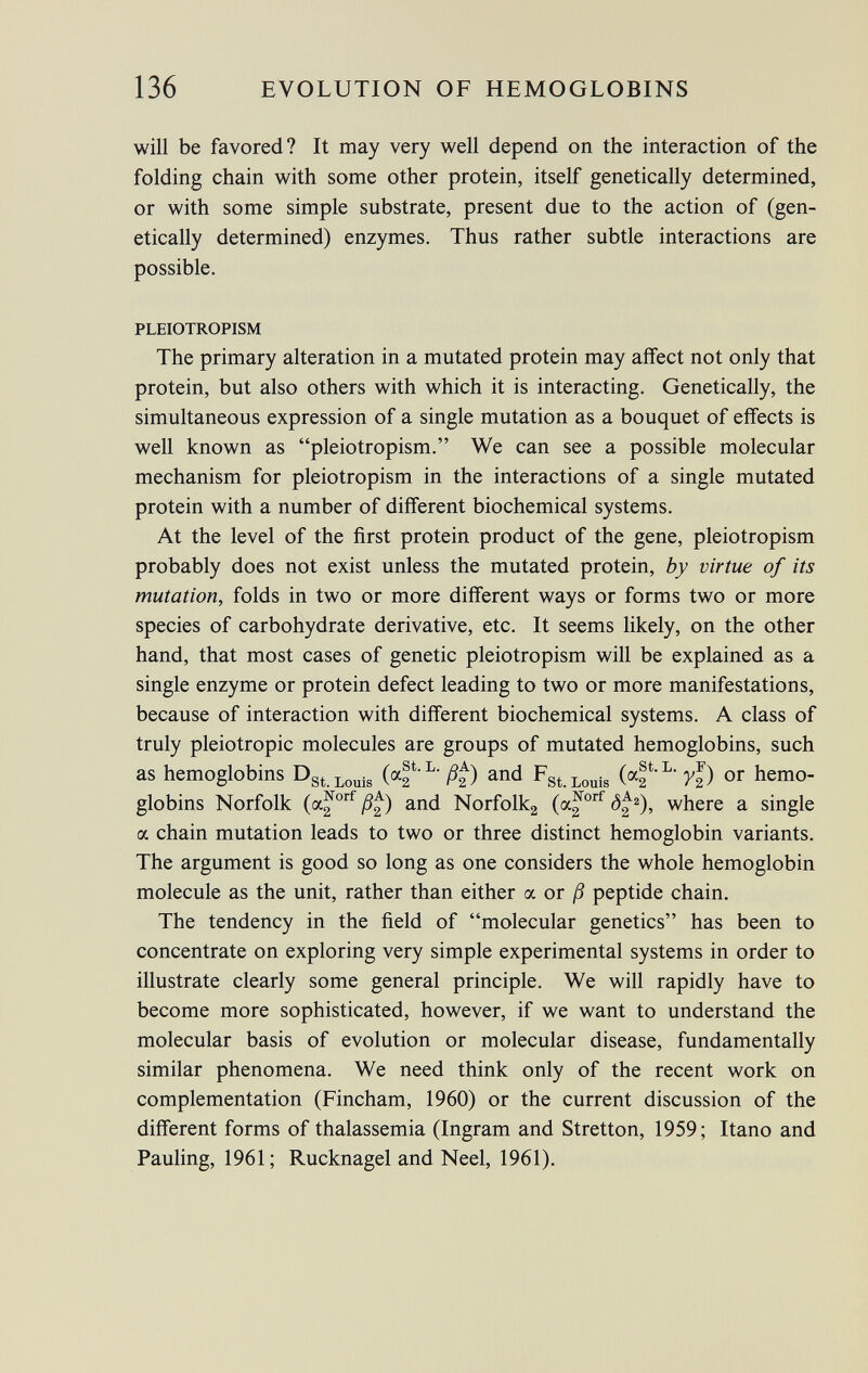 will be favored? It may very well depend on the interaction of the folding chain with some other protein, itself genetically determined, or with some simple substrate, present due to the action of (gen etically determined) enzymes. Thus rather subtle interactions are possible. PLEIOTROPEM The primary alteration in a mutated protein may affect not only that protein, but also others with which it is interacting. Genetically, the simultaneous expression of a single mutation as a bouquet of effects is well known as pleiotropism. We can see a possible molecular mechanism for pleiotropism in the interactions of a single mutated protein with a number of different biochemical systems. At the level of the first protein product of the gene, pleiotropism probably does not exist unless the mutated protein, by virtue of its mutation , folds in two or more different ways or forms two or more species of carbohydrate derivative, etc. It seems likely, on the other hand, that most cases of genetic pleiotropism will be explained as a single enzyme or protein defect leading to two or more manifestations, because of interaction with different biochemical systems. A class of truly pleiotropic molecules are groups of mutated hemoglobins, such as hemoglobins D st Louis (of L  ß%) and F st Louis (of L -y%) or hemo globins Norfolk (a^ orf ß£) and Norfolk 2 (a^ orf ô£ 2 ), where a single a chain mutation leads to two or three distinct hemoglobin variants. The argument is good so long as one considers the whole hemoglobin molecule as the unit, rather than either a or ß peptide chain. The tendency in the field of molecular genetics has been to concentrate on exploring very simple experimental systems in order to illustrate clearly some general principle. We will rapidly have to become more sophisticated, however, if we want to understand the molecular basis of evolution or molecular disease, fundamentally similar phenomena. We need think only of the recent work on complementation (Fincham, 1960) or the current discussion of the different forms of thalassemia (Ingram and Stretton, 1959; Itano and Pauling, 1961; Rucknagel and Neel, 1961).