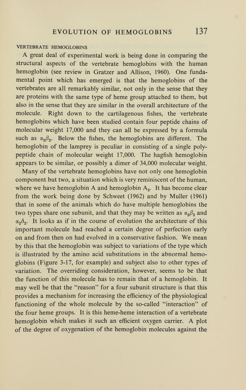 VERTEBRATE HEMOGLOBINS A great deal of experimental work is being done in comparing the structural aspects of the vertebrate hemoglobins with the human hemoglobin (see review in Gratzer and Allison, 1960). One funda mental point which has emerged is that the hemoglobins of the vertebrates are all remarkably similar, not only in the sense that they are proteins with the same type of heme group attached to them, but also in the sense that they are similar in the overall architecture of the molecule. Right down to the cartilagenous fishes, the vertebrate hemoglobins which have been studied contain four peptide chains of molecular weight 17,000 and they can all be expressed by a formula such as <x 2 ß 2 . Below the fishes, the hemoglobins are different. The hemoglobin of the lamprey is peculiar in consisting of a single poly peptide chain of molecular weight 17,000. The hagfish hemoglobin appears to be similar, or possibly a dimer of 34,000 molecular weight. Many of the vertebrate hemoglobins have not only one hemoglobin component but two, a situation which is very reminiscent of the human, where we have hemoglobin A and hemoglobin A 2 . It has become clear from the work being done by Schweet (1962) and by Muller (1961) that in some of the animals which do have multiple hemoglobins the two types share one subunit, and that they may be written as <x 2 ß 2 and <x 2 ô 2 . It looks as if in the course of evolution the architecture of this important molecule had reached a certain degree of perfection early on and from then on had evolved in a conservative fashion. We mean by this that the hemoglobin was subject to variations of the type which is illustrated by the amino acid substitutions in the abnormal hemo globins (Figure 3-17, for example) and subject also to other types of variation. The overriding consideration, however, seems to be that the function of this molecule has to remain that of a hemoglobin. It may well be that the reason for a four subunit structure is that this provides a mechanism for increasing the efficiency of the physiological functioning of the whole molecule by the so-called interaction of the four heme groups. It is this heme-heme interaction of a vertebrate hemoglobin which makes it such an efficient oxygen carrier. A plot of the degree of oxygenation of the hemoglobin molecules against the