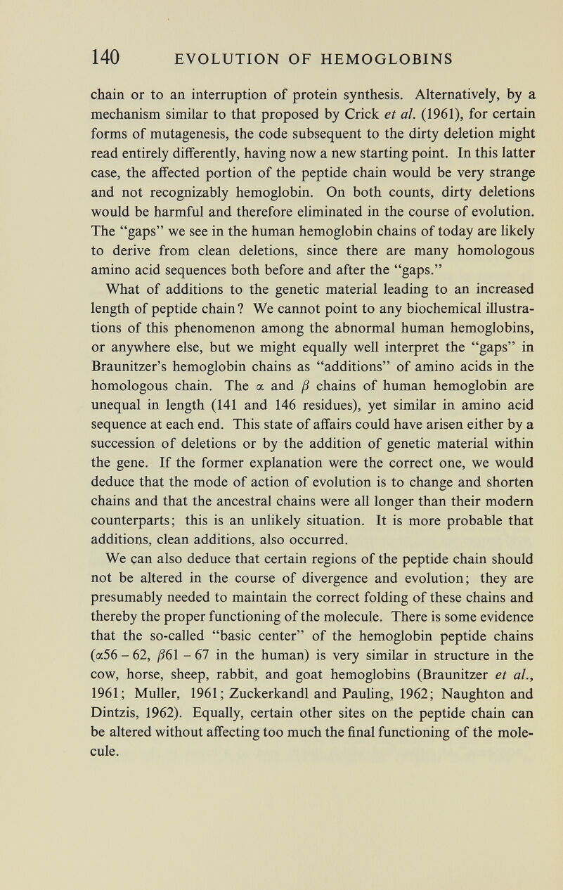 chain or to an interruption of protein synthesis. Alternatively, by a mechanism similar to that proposed by Crick et al. (1961), for certain forms of mutagenesis, the code subsequent to the dirty deletion might read entirely differently, having now a new starting point. In this latter case, the affected portion of the peptide chain would be very strange and not recognizably hemoglobin. On both counts, dirty deletions would be harmful and therefore eliminated in the course of evolution. The gaps we see in the human hemoglobin chains of today are likely to derive from clean deletions, since there are many homologous amino acid sequences both before and after the gaps. What of additions to the genetic material leading to an increased length of peptide chain ? We cannot point to any biochemical illustra tions of this phenomenon among the abnormal human hemoglobins, or anywhere else, but we might equally well interpret the gaps in Braunitzer's hemoglobin chains as additions of amino acids in the homologous chain. The a and ß chains of human hemoglobin are unequal in length (141 and 146 residues), yet similar in amino acid sequence at each end. This state of affairs could have arisen either by a succession of deletions or by the addition of genetic material within the gene. If the former explanation were the correct one, we would deduce that the mode of action of evolution is to change and shorten chains and that the ancestral chains were all longer than their modern counterparts; this is an unlikely situation. It is more probable that additions, clean additions, also occurred. We can also deduce that certain regions of the peptide chain should not be altered in the course of divergence and evolution; they are presumably needed to maintain the correct folding of these chains and thereby the proper functioning of the molecule. There is some evidence that the so-called basic center of the hemoglobin peptide chains (a56 - 62, ß6 1 - 67 in the human) is very similar in structure in the cow, horse, sheep, rabbit, and goat hemoglobins (Braunitzer et al., 1961; Muller, 1961 ; Zuckerkandl and Pauling, 1962; Naughton and Dintzis, 1962). Equally, certain other sites on the peptide chain can be altered without affecting too much the final functioning of the mole cule.