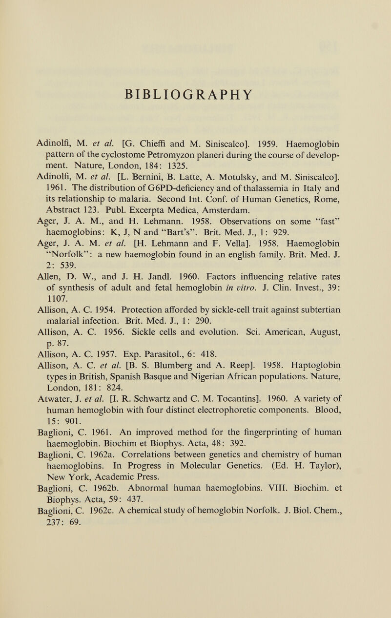 BIBLIOGRAPHY Adinolfi, M. et al. [G. Chieffi and M. Siniscalco]. 1959. Haemoglobin pattern of the cyclostome Petromyzon planeri during the course of develop ment. Nature, London, 184: 1325. Adinolfi, M. et al. [L. Bernini, B. Latte, A. Motulsky, and M. Siniscalco]. 1961. The distribution of G6PD-deficiency and of thalassemia in Italy and its relationship to malaria. Second Int. Conf. of Human Genetics, Rome, Abstract 123. Pubi. Excerpta Medica, Amsterdam. Ager, J. A. M., and H. Lehmann. 1958. Observations on some fast haemoglobins: K, J, N and Bart's. Brit. Med. J., 1: 929. Ager, J. A. M. et al. [H. Lehmann and F. Velia]. 1958. Haemoglobin Norfolk: a new haemoglobin found in an english family. Brit. Med. J. 2: 539. Allen, D. W., and J. H. Jandl. 1960. Factors influencing relative rates of synthesis of adult and fetal hemoglobin in vitro. J. Clin. Invest., 39: 1107. Allison, A. C. 1954. Protection afforded by sickle-cell trait against subtertian malarial infection. Brit. Med. J., 1: 290. Allison, A. C. 1956. Sickle cells and evolution. Sci. American, August, p. 87. Allison, A. C. 1957. Exp. Parasitol., 6: 418. Allison, A. C. et al. [B. S. Blumberg and A. Reep]. 1958. Haptoglobin types in British, Spanish Basque and Nigerian African populations. Nature, London, 181: 824. Atwater, J. et al. [I. R. Schwartz and C. M. Tocantins]. 1960. A variety of human hemoglobin with four distinct electrophoretic components. Blood, 15: 901. Baglioni, C. 1961. An improved method for the fingerprinting of human haemoglobin. Biochim et Biophys. Acta, 48: 392. Baglioni, C. 1962a. Correlations between genetics and chemistry of human haemoglobins. In Progress in Molecular Genetics. (Ed. H. Taylor), New York, Academic Press. Baglioni, C. 1962b. Abnormal human haemoglobins. VIII. Biochim. et Biophys. Acta, 59: 437. Baglioni, C. 1962c. A chemical study of hemoglobin Norfolk. J. Biol. Chem., 237: 69.