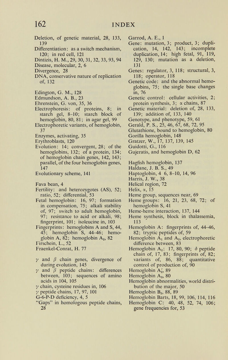 Deletion, of genetic material, 28, 133, 139 Differentiation: as a switch mechanism, 120; in red cell, 121 Dintizis, H. M., 29, 30, 31, 32, 33, 93, 94 Disease, molecular, 2, 6 Divergence, 28 DNA, conservative nature of replication of, 132 Edington, G. M., 128 Edmundson, A. B., 23 Ehrenstein, G. von, 35, 36 Electrophoresis: of proteins, 8; in starch gel, 8-10; starch block of hemoglobin, 80, 81 ; in agar gel, 99 Electrophoretic variants, of hemoglobin, 37 Enzymes, activating, 35 Erythroblasts, 120 Evolution: 14; convergent, 28; of the hemoglobins, 132; of a protein, 134; of hemoglobin chain genes, 142, 143; parallel, of the four hemoglobin genes, 147 Evolutionary scheme, 141 Fava bean,4 Fertility: and heterozygotes (AS), 52; ratio, 52; differential, 53 Fetal hemoglobin: 16, 97; formation in compensation, 75; alkali stability of, 97; switch to adult hemoglobin, 97; resistance to acid or alkali, 98; fingerprint, 101 ; isoleucine in, 103 Fingerprints: hemoglobins A and S, 44, 45; hemoglobin S, 44-46; hemo globin A, 82; hemoglobin A 2 , 82 Firschein, L., 52 Fraenkel-Conrat, H. 77 y and ß chain genes, divergence of during evolution, 145 y and ß peptide chains: differences between, 103; sequences of amino acids in 104, 105 y chain, cysteine residues in, 106 y peptide chains, 17, 97, 101 G-6-P-D deficiency, 4, 5 Gaps in homologous peptide chains, 28 Garrod, A. E., 1 Gene: mutation, 3; product, 3; dupli cation, 14, 142, 143; incomplete duplication, 14; high fetal, 91, 119, 129, 130; mutation as a deletion, 131 Genes: regulator, 3, 118; structural, 3, 118; operator, 118 Genetic code: and the abnormal hemo globins, 75; the single base changes in, 76 Genetic control: cellular activities, 2; protein synthesis, 3; a chains, 87 Genetic material: deletion of, 28, 133, 139; addition of, 133, 140 Genotype, and phenotype, 59, 61 Gerald, P. S., 25, 46, 67, 68, 72, 95 Glutathione, bound to hemoglobin, 80 Gorilla hemoglobin, 148 Gratzer, W., 17, 137, 139, 145 Guidotti, G., 116 Gujeratis, and hemoglobin D, 62 Hagfish hemoglobin, 137 Haldane, J. B. S., 49 Haptoglobin, 4 6, 8-10, 14, 96 Harris, J. W., 38 Helical region, 72 Helix, a, 15 Heme group, sequences near, 69 Heme groups: 16, 21, 23, 68, 72; of hemoglobin S, 41 Heme-heme interaction, 137, 144 Heme synthesis, block in thalassemia, 113 Hemoglobin A: fingerprints of, 44-46, 82; tryptic peptides of, 59 Hemoglobin A x and A 2 , electrophoretic difference between, 83 Hemoglobin A 2 : 17, 80, 90; <5 peptide chain of, 17, 83; fingerprints of, 82; variants of, 86, 88; quantitative control of production of, 90 Hemoglobin A 2 , 89 Hemoglobin A 3 , 80 Hemoglobin abnormalities, world distri bution of the major, 50 Hemoglobin B 2 , 88, 89 Hemoglobin Barts, 18, 99, 106, 114, 116 Hemoglobin C: 40, 48, 52, 74, 106; gene frequencies for, 53