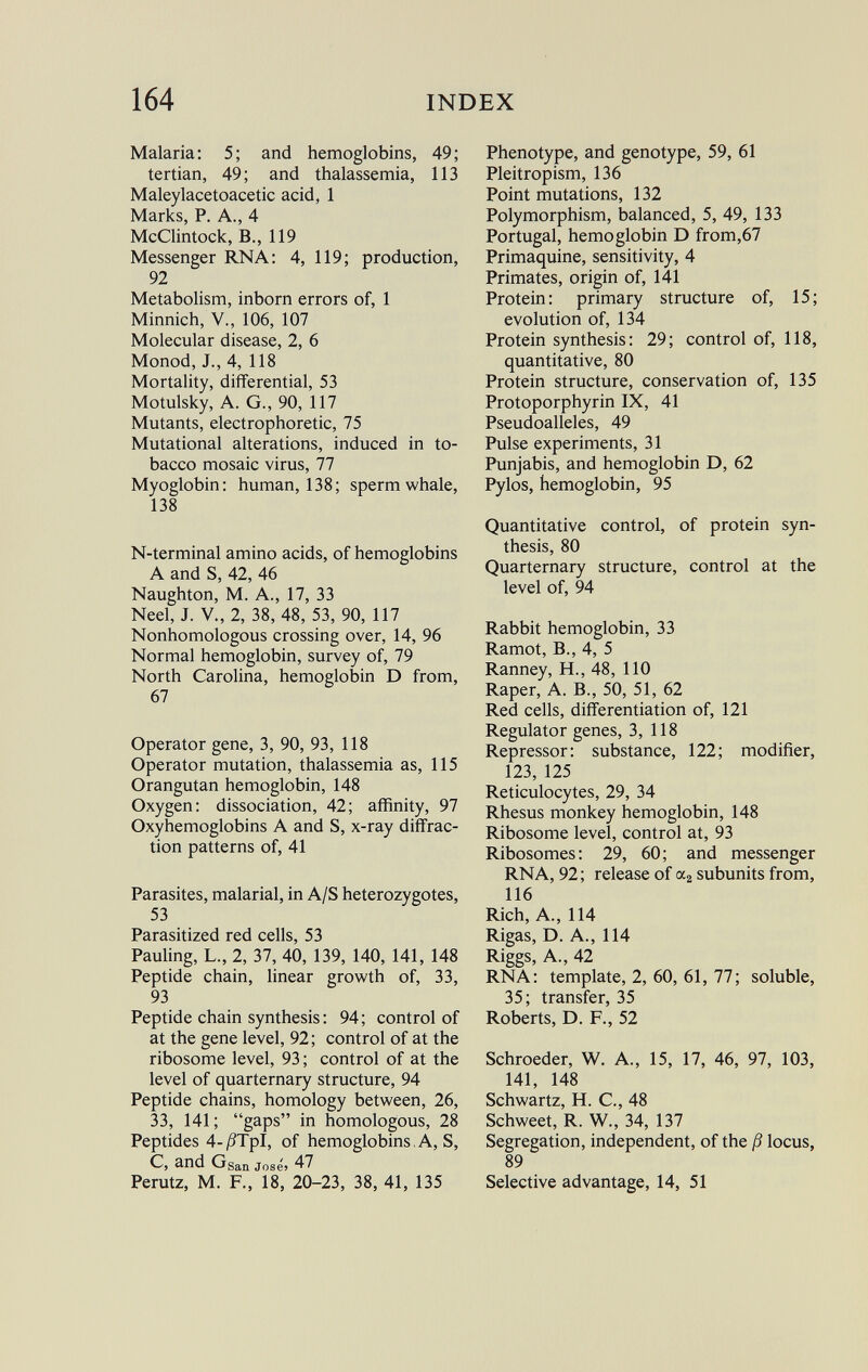 Malaria: 5; and hemoglobins, 49; tertian, 49; and thalassemia, 113 Maleylacetoacetic acid, 1 Marks, P. A., 4 McClintock, B., 119 Messenger RNA: 4, 119; production, 92 Metabolism, inborn errors of, 1 Minnich, V., 106, 107 Molecular disease, 2, 6 Monod, J., 4, 118 Mortality, differential, 53 Motulsky, A. G., 90, 117 Mutants, electrophoretic, 75 Mutational alterations, induced in to bacco mosaic virus, 77 Myoglobin: human, 138; sperm whale, 138 N-terminal amino acids, of hemoglobins A and S, 42, 46 Naughton, M. A., 17, 33 Neel, J. V., 2, 38, 48, 53, 90, 117 Nonhomologous crossing over, 14, 96 Normal hemoglobin, survey of, 79 North Carolina, hemoglobin D from, 67 Operator gene, 3, 90, 93, 118 Operator mutation, thalassemia as, 115 Orangutan hemoglobin, 148 Oxygen: dissociation, 42; affinity, 97 Oxyhemoglobins A and S, x-ray diffrac tion patterns of, 41 Parasites, malarial, in A/S heterozygotes, 53 Parasitized red cells, 53 Pauling, L., 2, 37, 40, 139, 140, 141, 148 Peptide chain, linear growth of, 33, 93 Peptide chain synthesis : 94; control of at the gene level, 92; control of at the ribosome level, 93 ; control of at the level of quarternary structure, 94 Peptide chains, homology between, 26, 33, 141 ; gaps in homologous, 28 Peptides 4-/?TpI, of hemoglobins, A, S, C, and G San José» 47 Perutz, M. F., 18, 20-23, 38, 41, 135 Phenotype, and genotype, 59, 61 Pleitropism, 136 Point mutations, 132 Polymorphism, balanced, 5, 49, 133 Portugal, hemoglobin D from,67 Primaquine, sensitivity, 4 Primates, origin of, 141 Protein: primary structure of, 15; evolution of, 134 Protein synthesis: 29; control of, 118, quantitative, 80 Protein structure, conservation of, 135 Protoporphyrin IX, 41 Pseudoalleles, 49 Pulse experiments, 31 Punjabis, and hemoglobin D, 62 Pylos, hemoglobin, 95 Quantitative control, of protein syn thesis, 80 Quarternary structure, control at the level of, 94 Rabbit hemoglobin, 33 Ramot, B., 4, 5 Ranney, H., 48, 110 Raper, A. B., 50, 51, 62 Red cells, differentiation of, 121 Regulator genes, 3, 118 Repressor: substance, 122; modifier, 123, 125 Reticulocytes, 29, 34 Rhesus monkey hemoglobin, 148 Ribosome level, control at, 93 Ribosomes: 29, 60; and messenger RNA, 92; release of a 2 subunits from, 116 Rich, A., 114 Rigas, D. A., 114 Riggs, A., 42 RNA: template, 2, 60, 61, 77; soluble, 35; transfer, 35 Roberts, D. F., 52 Schroeder, W. A., 15, 17, 46, 97, 103, 141, 148 Schwartz, H. C., 48 Schweet, R. W., 34, 137 Segregation, independent, of the ß locus, 89 Selective advantage, 14, 51