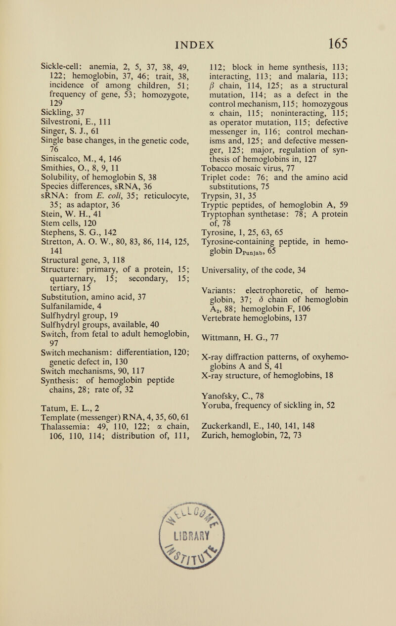 Sickle-cell: anemia, 2, 5, 37, 38, 49, 122; hemoglobin, 37, 46; trait, 38, incidence of among children, 51; frequency of gene, 53; homozygote, 129 Sickling, 37 Silvestroni, E., Ill Singer, S. J., 61 Single base changes, in the genetic code, 76 Siniscalco, M., 4, 146 Smithies, O., 8, 9, 11 Solubility, of hemoglobin S, 38 Species differences, sRNA, 36 sRNA: from E. coli, 35; reticulocyte, 35; as adaptor, 36 Stein, W. H., 41 Stem cells, 120 Stephens, S. G., 142 Stretton, A. O. W., 80, 83, 86, 114, 125, 141 Structural gene, 3, 118 Structure: primary, of a protein, 15; quaternary, 15; secondary, 15; tertiary, 15 Substitution, amino acid, 37 Sulfanilamide, 4 Sulfhydryl group, 19 Sulfhydryl groups, available, 40 Switch, from fetal to adult hemoglobin, 97 Switch mechanism : differentiation, 120; genetic defect in, 130 Switch mechanisms, 90, 117 Synthesis: of hemoglobin peptide chains, 28 ; rate of, 32 Tatum, E. L., 2 Template (messenger) RNA, 4, 35, 60, 61 Thalassemia: 49, 110, 122; a chain, 106, 110, 114; distribution of, 111, 112; block in heme synthesis, 113; interacting, 113; and malaria, 113; ß chain, 114, 125; as a structural mutation, 114; as a defect in the control mechanism, 115 ; homozygous a chain, 115; noninteracting, 115; as operator mutation, 115; defective messenger in, 116; control mechan isms and, 125; and defective messen ger, 125; major, regulation of syn thesis of hemoglobins in, 127 Tobacco mosaic virus, 77 Triplet code: 76; and the amino acid substitutions, 75 Trypsin, 31, 35 Tryptic peptides, of hemoglobin A, 59 Tryptophan synthetase: 78; A protein of, 78 Tyrosine, 1, 25, 63, 65 Tyrosine-containing peptide, in hemo globin Dp unjab , 65 Universality, of the code, 34 Variants : electrophoretic, of hemo globin, 37; ô chain of hemoglobin A 2 , 88; hemoglobin F, 106 Vertebrate hemoglobins, 137 Wittmann, H. G., 77 X-ray diffraction patterns, of oxyhemo globins A and S, 41 X-ray structure, of hemoglobins, 18 Yanofsky, C., 78 Yoruba, frequency of sickling in, 52 Zuckerkandl, E., 140, 141, 148 Zurich, hemoglobin, 72, 73