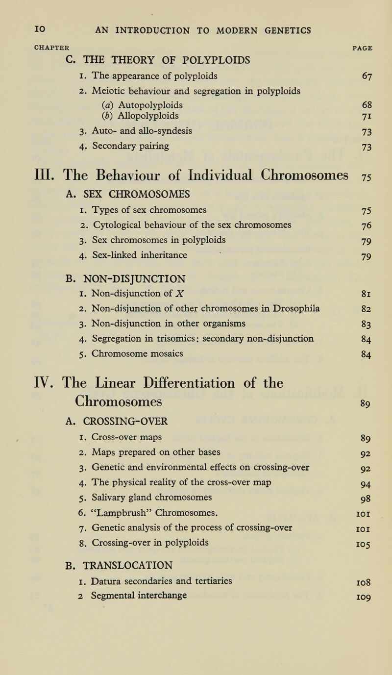 io an introduction to modern genetics chapter page C. THE THEORY OF POLYPLOIDS 1. The appearance of polyploids 67 2. Meiotic behaviour and segregation in polyploids (a) Allopolyploids 68 (b) Allopolyploids 71 3. Auto- and allo-syndesis 73 4. Secondary pairing 73 III. The Behaviour of Individual Chromosomes 75 A. SEX CHROMOSOMES 1. Types of sex chromosomes 75 2. Cytological behaviour of the sex chromosomes 76 3. Sex chromosomes in polyploids 79 4. Sex-linked inheritance 79 B. NON-DISJUNCTION 1. Non-disjunction of X 81 2. Non-disjunction of other chromosomes in Drosophila 82 3. Non-disjunction in other organisms 83 4. Segregation in trisomies : secondary non-disjunction 84 5. Chromosome mosaics 84 IV. The Linear Differentiation of the Chromosomes 89 A. CROSSING-OVER 1. Cross-over maps 89 2. Maps prepared on other bases 92 3. Genetic and environmental effects on crossing-over 92 4. The physical reality of the cross-over map 94 5. Salivary gland chromosomes 98 6. Lampbrush Chromosomes. 101 7. Genetic analysis of the process of crossing-over 101 8. Crossing-over in polyploids 105 B. TRANSLOCATION I. Datura secondaries and tertiaries 108 2 Segmental interchange 109