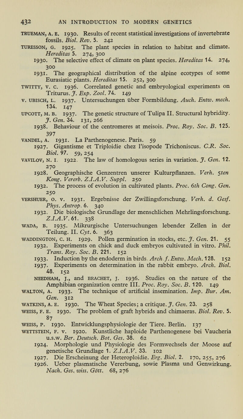 trueman, a. e. 1930. Results of recent statistical investigations of invertebrate fossils. Biol. Rev. 5. 242 turessoN j G. 1925. The plant species in relation to habitat and climate. Hereditas 5. 274, 300 1930. The selective effect of climate on plant species. Hereditas 14. 274, 300 1931. The geographical distribution of the alpine ecotypes of some Eurasiatic plants. Hereditas 15. 252, 300 TWiTTY, v. c. 1936. Correlated genetic and embryological experiments on Trixuvus. J. Exp. Zool. 7U. 149 v. ubisch, l. 1937. Untersuchungen über Formbildung. Auch. Entw. mech. 134. 147 upcotTj m. b. 1937. The genetic structure of Tulipa II. Structural hybridity. J. Gen. 34. 131, 266 1938. Behaviour of the centromeres at meisois. Proc. Roy. Soc. B. 125. 397 vandel, a. 1931. La Parthenogenese. Paris. 59 1927. Gigantisme et Triploidie chez l'isopode Trichoniscus. C.R. Soc. Biol. 97. 59, 254 Vavilov, n. i. 1922. The law of homologous series in variation. J. Gen. 12. 270 1928. Geographische Genzentren unserer Kulturpflanzen. Verh. 5 ten Kong. Vererb. Z.I.A.V. Suppl. 250 1932. The process of evolution in cultivated plants. Proc. 6th Cong. Gen. 250 vers huer, o. v. 1931. Ergebnisse der Zwillingsforschung. Verh. d. Gesf. Phys. Antrop. 6. 340 1932. Die biologische Grundlage der menschlichen Mehrlingsforschung. Z.I.A.V. 61. 338 wada, b. 1935. Mikrurgische Untersuchungen lebender Zellen in der Teilung. II. Cyt. 6. 363 Waddington , c. H. 1929. Pollen germination in stocks, etc. J. Gen. 21. 55 1932. Experiments on chick and duck embryos cultivated in vitro. Phil. Trans. Roy. Soc. B. 221. 152 1933. Induction by the endoderm in birds. Arch.f. Entw. Mech. 128. 152 1937. Experiments on determination in the rabbit embryo. Arch. Biol. 48. 152 needham, j., and brächet, j. 1936. Studies on the nature of the Amphibian organization centre III. Proc. Roy. Soc. B. 120. 149 walton, a. 1933. The technique of artificial insemination. Imp. Bur. Am. Gen. 312 w atkins, a. e. 1930. The Wheat Species; a critique. J. Gen. 23. 258 weiss, f. e. 1930. The problem of graft hybrids and chimaeras. Biol. Rev. 5. 87 weiss, p. 1930. Entwicklungsphysiologie der Tiere. Berlin. 137 wettstein, f. v. 1920. Kunstliche haploide Parthenogenese bei Vaucheria u.s.w. Ber. Deutsch. Bot. Ges. 38. 62 1924. Morphologie und Physiologie des Formwechsels der Moose auf genetische Grundlage 1. Z.I.A.V. 33. 102 1927. Die Erscheinung der Heteroploidie. Erg. Biol. 2. 170, 255, 276 1926. Ueber plasmatische Vererbung, sowie Plasma und Genwirkimg. Nach. Ges. wiss. Gött. 68, 276