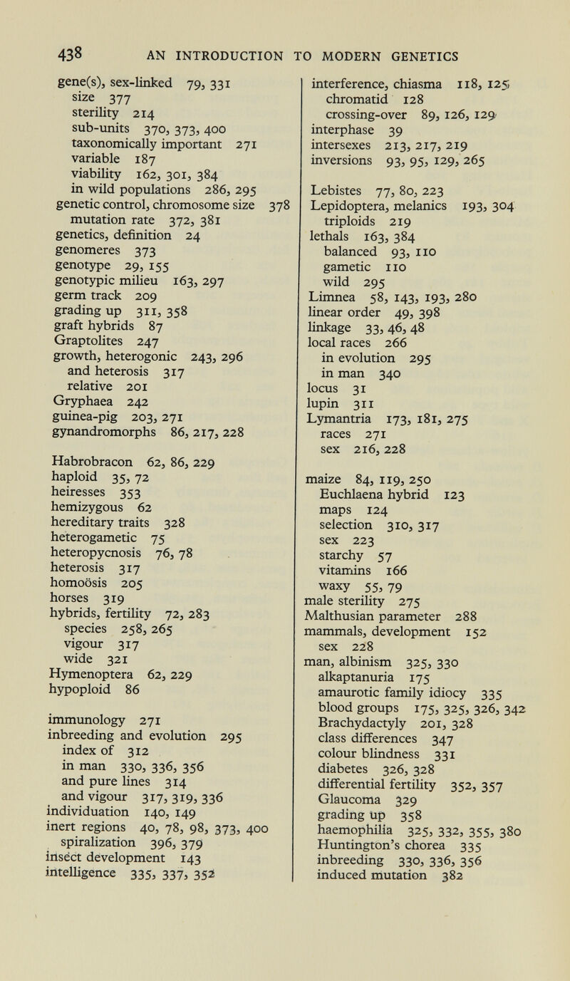 gene(s), sex-linked 79, 331 size 377 sterility 214 sub-units 370, 373, 400 taxonomically important 271 variable 187 viability 162, 301, 384 in wild populations 286, 295 genetic control, chromosome size 378 mutation rate 372, 381 genetics, definition 24 genomeres 373 genotype 29, 155 genotypic milieu 163, 297 germ track 209 grading up 311,358 graft hybrids 87 Graptolites 247 growth, heterogonic 243, 296 and heterosis 317 relative 201 Gryphaea 242 guinea-pig 203, 271 gynandromorphs 86, 217, 228 Habrobracon 62, 86, 229 haploid 35, 72 heiresses 353 hemizygous 62 hereditary traits 328 heterogametic 75 heteropycnosis 76, 78 heterosis 317 homoösis 205 horses 319 hybrids, fertility 72, 283 species 258, 265 vigour 317 wide 321 Hymenoptera 62, 229 hypoploid 86 immunology 271 inbreeding and evolution 295 index of 312 in man 330, 336, 356 and pure lines 314 and vigour 317, 319, 336 individuation 140, 149 inert regions 40, 78, 98, 373, 400 spiralization 396, 379 insect development 143 intelligence 335, 337, 352 interference, chiasma 118, 125, chromatid 128 crossing-over 89, 126, 129 interphase 39 intersexes 213, 217, 219 inversions 93, 95, 129, 265 Lebistes 77, 80, 223 Lepidoptera, melanics 193, 304 triploids 219 lethals 163, 384 balanced 93, 110 gametic 110 wild 295 Limnea 58, 143, 193, 280 linear order 49, 398 linkage 33, 46, 48 local races 266 in evolution 295 in man 340 locus 31 lupin 311 Lymantria 173, 181, 275 races 271 sex 216, 228 maize 84, 119, 250 Euchlaena hybrid 123 maps 124 selection 310, 317 sex 223 starchy 57 vitamins 166 waxy 55, 79 male sterility 275 Malthusian parameter 288 mammals, development 152 sex 228 man, albinism 325, 330 alkaptanuria 175 amaurotic family idiocy 335 blood groups 175, 325, 326, 342 Brachydactyly 201, 328 class differences 347 colour blindness 331 diabetes 326, 328 differential fertility 352, 357 Glaucoma 329 grading up 358 haemophilia 325, 332, 355, 380 Huntington's chorea 335 inbreeding 330, 336, 356 induced mutation 382