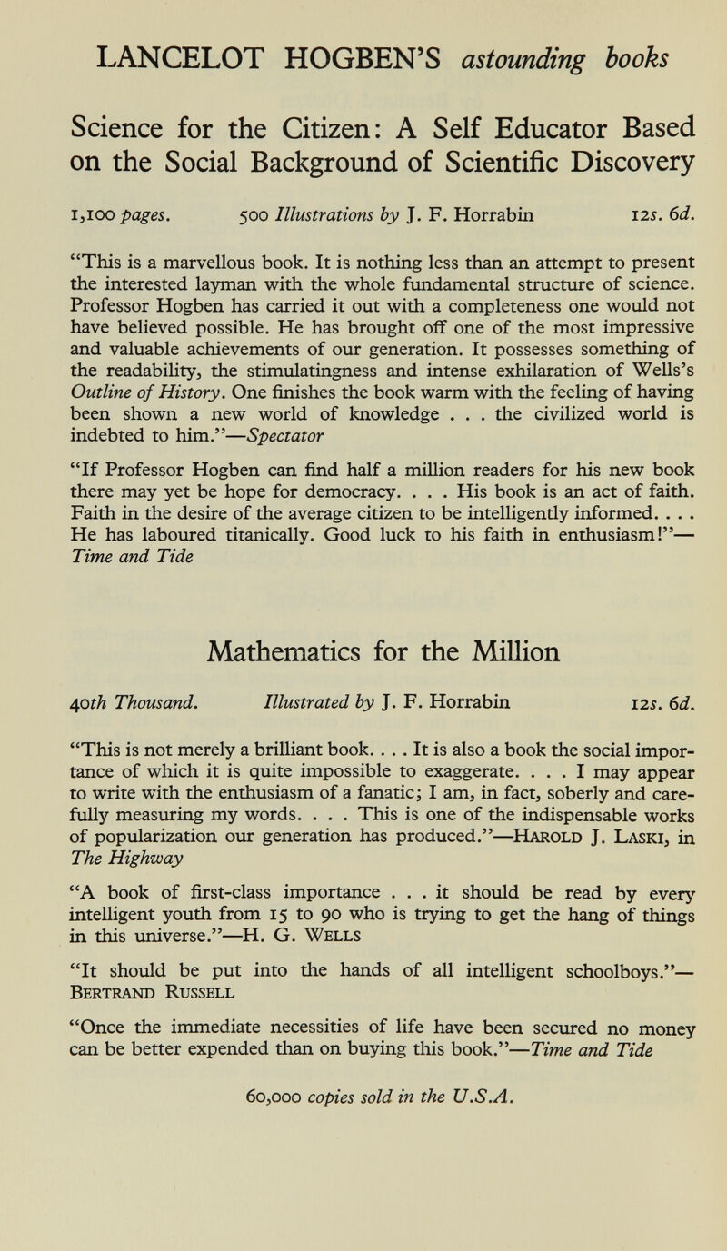 LANCELOT HOGBEN'S astounding books Science for the Citizen: A Self Educator Based on the Social Background of Scientific Discovery 1 ,100 pages. 500 Illustrations by J. F. Horrabin 12s. 6d. This is a marvellous book. It is nothing less than an attempt to present the interested layman with the whole fundamental structure of science. Professor Hogben has carried it out with a completeness one would not have believed possible. He has brought off one of the most impressive and valuable achievements of our generation. It possesses something of the readability, the stimulatingness and intense exhilaration of Wells's Outline of History. One finishes the book warm with the feeling of having been shown a new world of knowledge . . . the civilized world is indebted to him.— Spectator If Professor Hogben can find half a million readers for his new book there may yet be hope for democracy. . . . His book is an act of faith. Faith in the desire of the average citizen to be intelligently informed. . . . He has laboured titanically. Good luck to his faith in enthusiasm!— Time and Tide Mathematics for the Million 40 th Thousand. Illustrated by J. F. Horrabin 125. 6d. This is not merely a brilliant book. ... It is also a book the social impor tance of which it is quite impossible to exaggerate. ... I may appear to write with the enthusiasm of a fanatic ; I am, in fact, soberly and care fully measuring my words. . . . This is one of the indispensable works of popularization our generation has produced.—H arold J. L aski , in The Highway A book of first-class importance ... it should be read by every intelligent youth from 15 to 90 who is trying to get the hang of things in this universe.—H. G. Wells It should be put into the hands of all intelligent schoolboys.— Bertrand Russell Once the immediate necessities of life have been secured no money can be better expended than on buying this book.— Time and Tide 60,000 copies sold in the U.S.A.