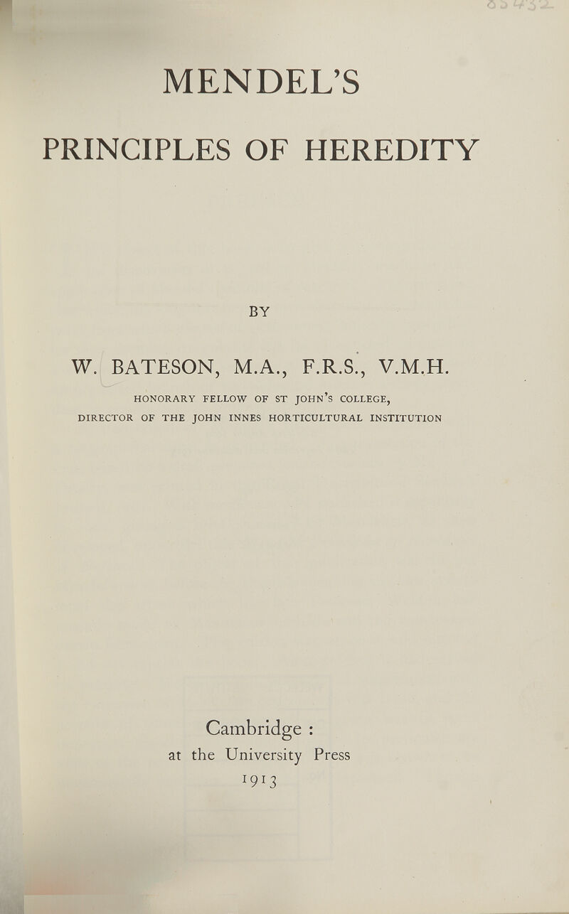 MENDEL'S PRINCIPLES OF HEREDITY BY W. BATESON, M.A., F.R.S., V.M.H. HONORARY FELLOW OF ST JOHN'S COLLEGE, DIRECTOR OF THE JOHN INNES HORTICULTURAL INSTITUTION Cambridge ; at the University Press 1913