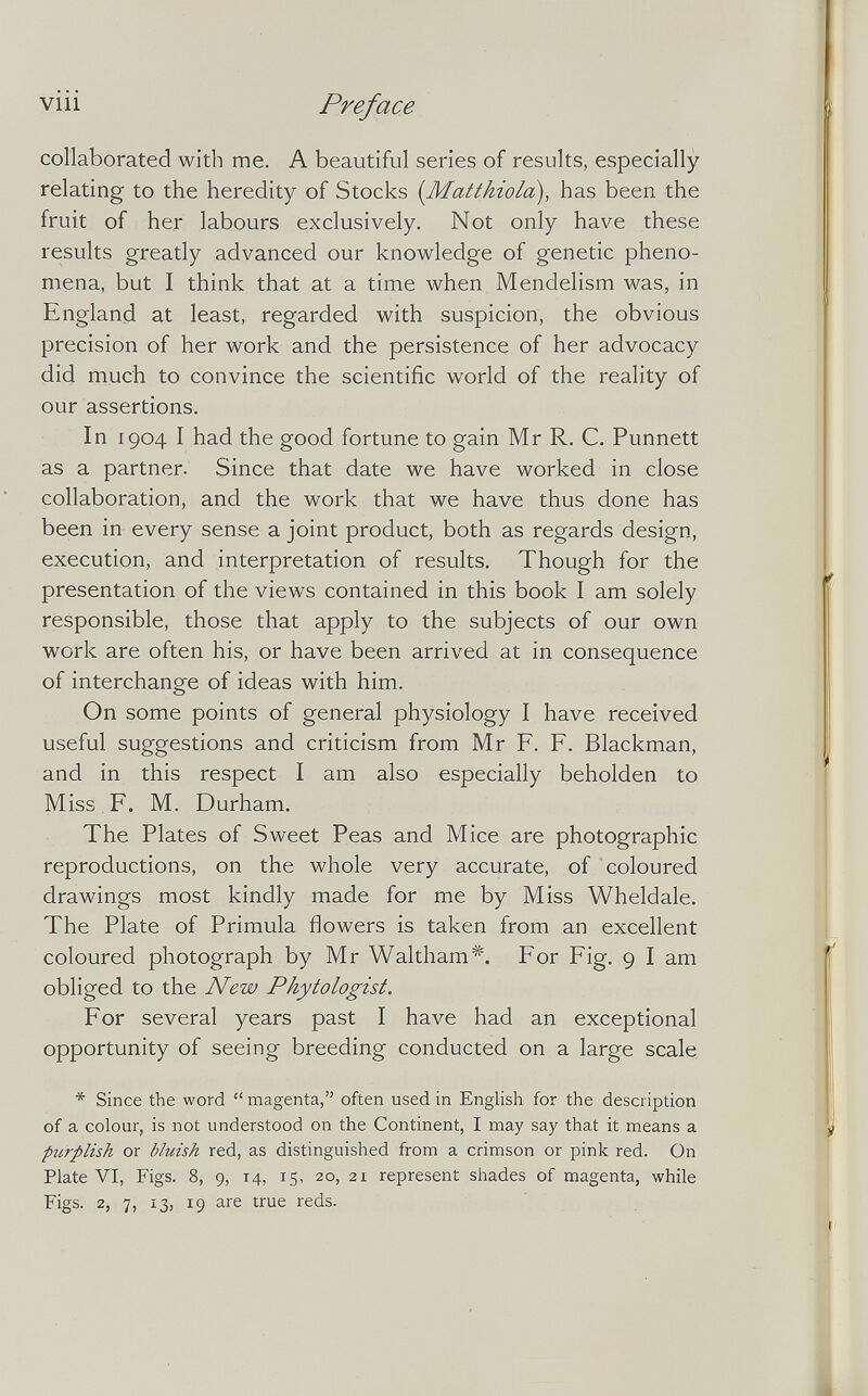 viii Preface collaborated with me. A beautiful series of results, especially relating to the heredity of Stocks {Matthiold), has been the fruit of her labours exclusively. Not only have these results greatly advanced our knowledge of genetic pheno¬ mena, but I think that at a time when Mendelism was, in England at least, regarded with suspicion, the obvious precision of her work and the persistence of her advocacy did much to convince the scientific world of the reality of our assertions. In 1904 I had the good fortune to gain Mr R. C. Punnett as a partner. Since that date we have worked in close collaboration, and the work that we have thus done has been in every sense a joint product, both as regards design, execution, and interpretation of results. Though for the presentation of the views contained in this book I am solely responsible, those that apply to the subjects of our own work are often his, or have been arrived at in consequence of interchange of ideas with him. On some points of general physiology I have received useful suggestions and criticism from Mr F. F. Blackman, and in this respect I am also especially beholden to Miss F. M. Durham. The Plates of Sweet Peas and Mice are photographic reproductions, on the whole very accurate, of coloured drawings most kindly made for me by Miss Wheldale. The Plate of Primula flowers is taken from an excellent coloured photograph by Mr Waltham*. For Fig. 9 I am obliged to the New Phytologist. For several years past I have had an exceptional opportunity of seeing breeding conducted on a large scale * Since the word  magenta, often used in English for the description of a colour, is not understood on the Continent, I may say that it means a purplish or bluish red, as distinguished from a crimson or pink red. On Plate VI, Figs. 8, 9, 14, 15, 20, 21 represent shades of magenta, while Figs. 2, 7, 13, 19 are true reds.