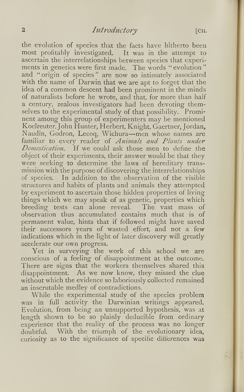 2 Introductory [CH. the evolution of species that the facts have hitherto been most profitably investigated. It was in the attempt to ascertain the interrelationships between species that experi¬ ments in genetics were first made. The words  evolution  and  origin of species  are now so intimately associated with the name of Darwin that we are apt to forget that the idea of a common descent had been prominent in the minds of naturalists before he wrote, and that, for more than half a century, zealous investigators had been devoting them¬ selves to the experimental study of that possibility. Promi¬ nent among this group of experimenters may be mentioned Koelreuter, John Hunter, Herbert, Knight, Gaertner, Jordan, Naudin, Godron, Lecoq, Wichura—men whose names are familiar to every reader of Animals and Plants under Domestication. If we could ask those men to define the object of their experiments, their answer would be that they were seeking to determine the laws of hereditary trans¬ mission with the purpose of discovering the interrelationships of species. In addition to the observation of the visible structures and habits of plants and animals they attempted by experiment to ascertain those hidden properties of living things which we may speak of as genetic, properties which breeding tests can alone reveal. The vast mass of observation thus accumulated contains much that is of permanent value, hints that if followed might have saved their successors years of wasted effort, and not a few indications which in the light of later discovery will greatly accelerate our own progress. Yet in surveying the work of this school we are conscious of a feeling of disappointment at the outcome. There are signs that the workers themselves shared this disappointment. As we now know, they missed the clue without which the evidence so laboriously collected remained an inscrutable medley of contradictions. While the experimental study of the species problem was in full activity the Darwinian writings appeared. Evolution, from being an unsupported hypothesis, was at length shown to be so plainly deducible from ordinary experience that the reality of the process was no longer doubtful. With the triumph of the evolutionary idea, curiosity as to the significance of specific differences was