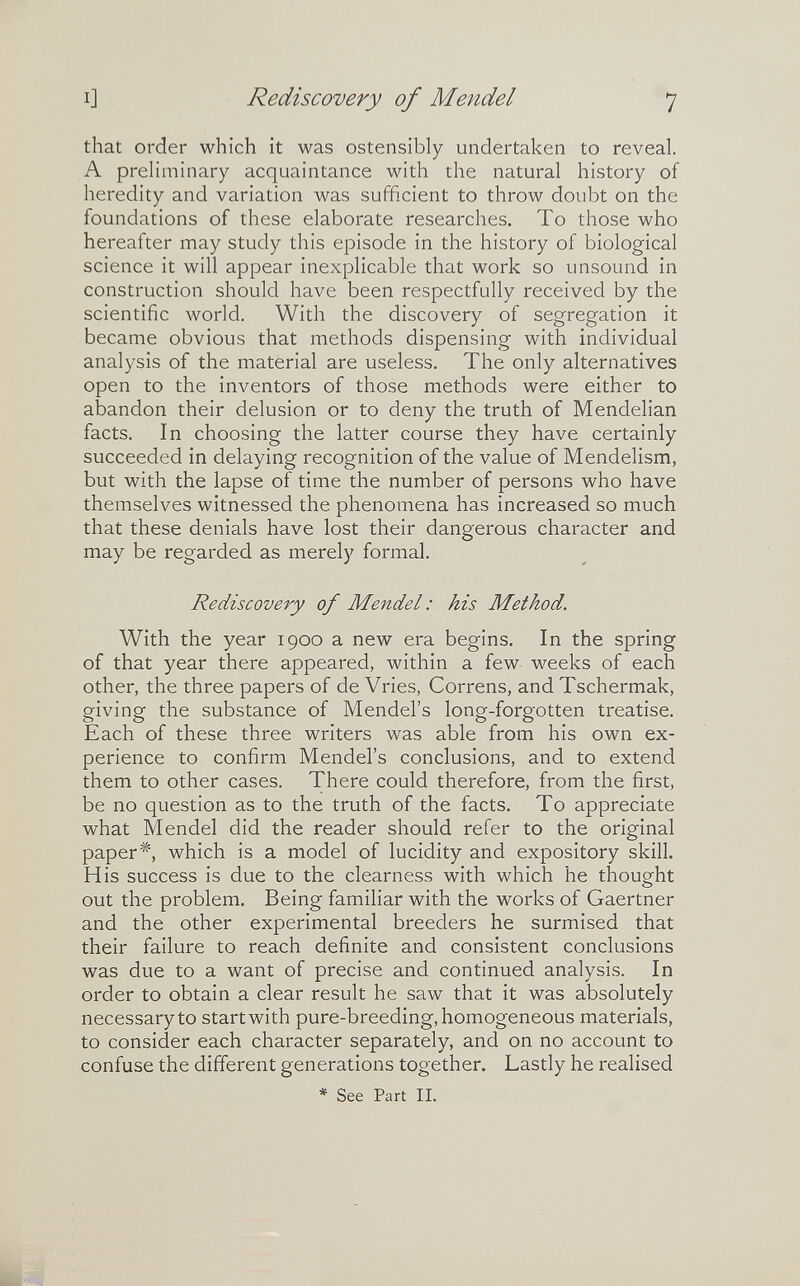 I] Rediscovery of Mendel 7 that order which it was ostensibly undertaken to reveal. A preliminary acquaintance with the natural history of heredity and variation was sufficient to throw doubt on the foundations of these elaborate researches. To those who hereafter may study this episode in the history of biological science it will appear inexplicable that work so unsound in construction should have been respectfully received by the scientific world. With the discovery of segregation it became obvious that methods dispensing with individual analysis of the material are useless. The only alternatives open to the inventors of those methods were either to abandon their delusion or to deny the truth of Mendelian facts. In choosing the latter course they have certainly succeeded in delaying recognition of the value of Mendelism, but with the lapse of time the number of persons who have themselves witnessed the phenomena has increased so much that these denials have lost their dangerous character and may be regarded as merely formal. Rediscovery of Mendel : his Method. With the year 1900 a new era begins. In the spring of that year there appeared, within a few weeks of each other, the three papers of de Vries, Correns, and Tschermak, giving the substance of Mendel's long-forgotten treatise. Each of these three writers was able from his own ex¬ perience to confirm Mendel's conclusions, and to extend them to other cases. There could therefore, from the first, be no question as to the truth of the facts. To appreciate what Mendel did the reader should refer to the original paper*, which is a model of lucidity and expository skill. H is success is due to the clearness with which he thought out the problem. Being familiar with the works of Gaertner and the other experimental breeders he surmised that their failure to reach definite and consistent conclusions was due to a want of precise and continued analysis. In order to obtain a clear result he saw that it was absolutely necessary to start with pure-breeding, homogeneous materials, to consider each character separately, and on no account to confuse the different generations together. Lastly he realised * See Part II.