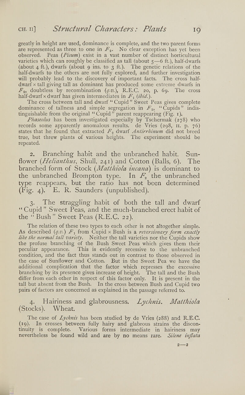 CH. Il] structural Characters: Plants 19 greatly in height are used, dominance is connplete, and the two parent forms are represented as three to one in F^. No clear exception has yet been observed. Peas {Pisum) exist in a vast number of distinct horticultural varieties which can roughly be classified as tall (about 5—6 ft.), half-dwarfs (about 4 ft.), dwarfs (about 9 ins. to 3 ft.). The genetic relations of the half-dwarfs to the others are not fully explored, and further investigation will probably lead to the discovery of important facts. The cross half- dwarf X tall giving tall as dominant has produced some extreme dwarfs in Fi, doubtless by recombination {q.v.), R.E.C. 20, p. 69. The cross half-dwarf X dwarf has given intermediates in F^ (ibid.). The cross between tall and dwarf  Cupid  Sweet Peas gives complete dominance of tallness and simple segregation in F^,  Cupids  indis¬ tinguishable from the original Cupid parent reappearing (Fig. i). Phaseolus has been investigated especially by Tschermak (278) who records some apparently anomalous results, de Vries (298, 11. p. 76) states that he found that extracted F^ dwarf Antirrhinum did not breed true, but threw plants of various heights. The experiment should be repeated. 2. Branching habit and the unbranched habit. Sun¬ flower i^Helianthus, Shull, 241) and Cotton (Balls, 6). The branched form of Stock {Matthiola incana) is dominant to the unbranched Brompton type. In the unbranched type reappears, but the ratio has not been determined (Fig. 4). E. R. Saunders (unpublished). 3. The straggling habit of both the tall and dwarf  Cupid  Sweet Peas, and the much-branched erect habit of the  Bush Sweet Peas (R.E.C. 22). The relation of these two types to each other is not altogether simple. As described {q.v.) F-^ from Cupid x Bush is a reversioitary form exactly like the normal tall variety. Neither the tall varieties nor the Cupids show the profuse branching of the Bush Sweet Peas which gives them their peculiar appearance. This is evidently recessive to the unbranched condition, and the fact thus stands out in contrast to those observed in the case of Sunflower and Cotton. But in the Sweet Pea we have the additional complication that the factor which represses the excessive branching by its presence gives increase of height. The tall and the Bush differ from each other in respect of this factor only. It is present in the tall but absent from the Bush. In the cross between Bush and Cupid two pairs of factors are concerned as explained in the passage referred to. 4. Hairiness and glabrousness. Lychnis. Matthiola (Stocks). Wheat. The case of Lychiiis has been studied by de Vries (288) and R.E.C. (19). In crosses between fully hairy and glabrous strains the discon¬ tinuity is complete. Various forms intermediate in hairiness may nevertheless be found wild and are by no means rare. Silene inflata 2—2