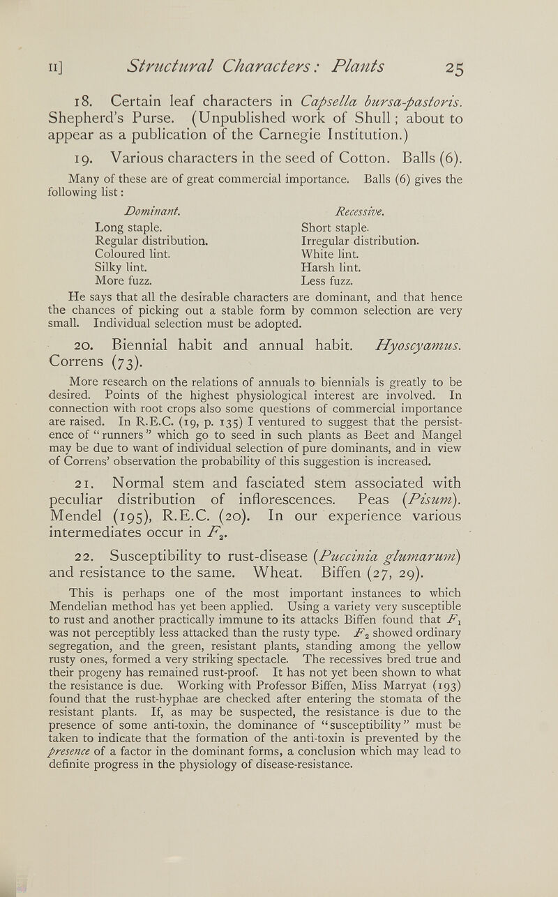 II] structural Characters: Plants 25 18. Certain leaf characters in Capsella bursa-pastoris. Shepherd's Purse. (Unpublished work of Shull ; about to appear as a publication of the Carnegie Institution.) 19. Various characters in the seed of Cotton. Balls (6). Many of these are of great commercial importance. Balls (6) gives the following list : He says that all the desirable characters are dominant, and that hence the chances of picking out a stable form by common selection are very small. Individual selection must be adopted. 20. Biennial habit and annual habit. Hyoscyamus. Correns (73). More research on the relations of annuals to biennials is greatly to be desired. Points of the highest physiological interest are involved. In connection with root crops also some questions of commercial importance are raised. In R.E.C. (19, p. 135) I ventured to suggest that the persist¬ ence of  runners  which go to seed in such plants as Beet and Mangel may be due to want of individual selection of pure dominants, and in view of Correns' observation the probability of this suggestion is increased. 21. Normal stem and fasciated stem associated with peculiar distribution of inflorescences. Peas [Pisum). Mendel (195), R.E.C. (20). In our experience various intermediates occur in P^. 22. Susceptibility to rust-disease [Puccinia glumarum) and resistance to the same. Wheat. Biffen (27, 29). This is perhaps one of the most important instances to which Mendelian method has yet been applied. Using a variety very susceptible to rust and another practically immune to its attacks Biffen found that was not perceptibly less attacked than the rusty type. F2 showed ordinary segregation, and the green, resistant plants, standing among the yellow rusty ones, formed a very striking spectacle. The récessives bred true and their progeny has remained rust-proof. It has not yet been shown to what the resistance is due. Working with Professor Biffen, Miss Marryat (193) found that the rust-hyphae are checked after entering the stornata of the resistant plants. If, as may be suspected, the resistance is due to the presence of some anti-toxin, the dominance of susceptibility must be taken to indicate that the formation of the anti-toxin is prevented by the presence of a factor in the dominant forms, a conclusion which may lead to definite progress in the physiology of disease-resistance. Dominant. Recessive. Short staple. Irregular distribution. Long staple. Regular distribution. Coloured lint. White lint. Harsh lint. Less fuzz. Silky lint. More fuzz.