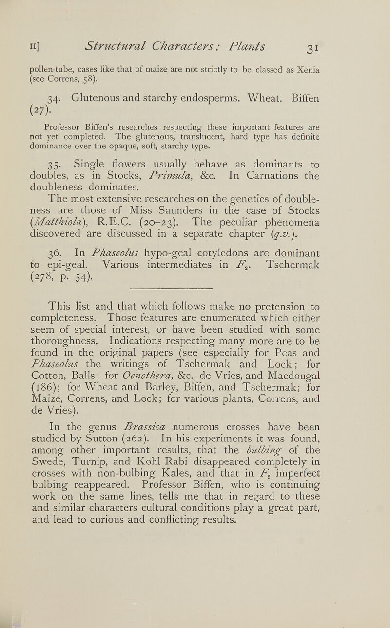 II] structural Characters : Plants 31 pollen-tube, cases like that of maize are not strictly to be classed as Xenia (see Correns, 58). 34. Glutenous and starchy endosperms. Wheat. Biffen (27)- Professor Biffen's researches respecting these important features are not yet completed. The glutenous, translucent, hard type has definite dominance over the opaque, soft, starchy type. 35. Single flowers usually behave as dominants to doubles, as in Stocks, Primula, &c. In Carnations the doubleness dominates. The most extensive researches on the genetics of double¬ ness are those of Miss Saunders in the case of Stocks {Matthiola), R.E.C. (20-23). The peculiar phenomena discovered are discussed in a separate chapter {g.v.). 2)b. In Phaseolus hypo-geal cotyledons are dominant to epi-geal. Various intermediates in Tschermak (278, p. 54). This list and that which follows make no pretension to completeness. Those features are enumerated which either seem of special interest, or have been studied with some thoroughness. Indications respecting many more are to be found in the original papers (see especially for Peas and Phaseolus the writings of Tschermak and Lock ; for Cotton, Balls; for Oenothera, &c., de Vries, and Macdougal (186); for Wheat and Barley, Biffen, and Tschermak; for Maize, Correns, and Lock; for various plants, Correns, and de Vries). In the genus Brassica numerous crosses have been studied by Sutton (262). In his experiments it was found, among other important results, that the bulbing of the Swede, Turnip, and Kohl Rabi disappeared completely in crosses with non-bulbing Kales, and that in imperfect bulbing reappeared. Professor Biffen, who is continuing work on the same lines, tells me that in regard to these and similar characters cultural conditions play a great part, and lead to curious and conflicting results.