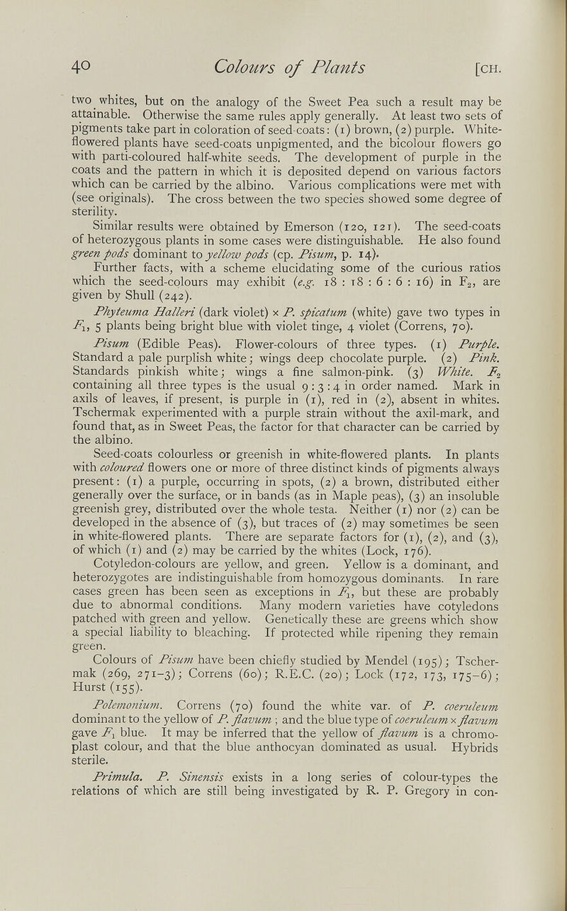 40 Colours of Plants [CH. two whites, but on the analogy of the Sweet Pea such a result may be attainable. Otherwise the same rules apply generally. At least two sets of pigments take part in coloration of seed-coats : (i) brown, (2) purple. White- flowered plants have seed-coats unpigmented, and the bicolour flowers go with parti-coloured half-white seeds. The development of purple in the coats and the pattern in which it is deposited depend on various factors which can be carried by the albino. Various complications were met with (see originals). The cross between the two species showed some degree of sterility. Similar results were obtained by Emerson (120, 121). The seed-coats of heterozygous plants in some cases were distinguishable. He also found green pods dominant to yellow pods (cp. Pisum, p. 14). Further facts, with a scheme elucidating some of the curious ratios which the seed-colours may exhibit {e.g. 18 : т8 ; 6 : 6 : 16) in Fg, are given by Shull (242). Phyteuma Halleri (dark violet) x P. spicatum (white) gave two types in 5 plants being bright blue with violet tinge, 4 violet (Correns, 70). Pisum (Edible Peas). Flower-colours of three types, (i) Purple. Standard a pale purplish white ; wings deep chocolate purple. (2) Pink. Standards pinkish white ; wings a fine salmon-pink. (3) White. containing all three types is the usual 9 : 3 :4 in order named. Mark in axils of leaves, if present, is purple in (i), red in (2), absent in whites. Tschermak experimented with a purple strain without the axil-mark, and found that, as in Sweet Peas, the factor for that character can be carried by the albino. Seed-coats colourless or greenish in white-flowered plants. In plants with coloured flowers one or more of three distinct kinds of pigments always present: (i) a purple, occurring in spots, (2) a brown, distributed either generally over the surface, or in bands (as in Maple peas), (3) an insoluble greenish grey, distributed over the whole testa. Neither (i) nor (2) can be developed in the absence of (3), but traces of (2) may sometimes be seen in white-flowered plants. There are separate factors for (i), (2), and (3), of which (i) and (2) may be carried by the whites (Lock, 176). Cotyledon-colours are yellow, and green. Yellow is a dominant, and heterozygotes are indistinguishable from homozygous dominants. In rare cases green has been seen as exceptions in but these are probably due to abnormal conditions. Many modern varieties have cotyledons patched with green and yellow. Genetically these are greens which show a special liability to bleaching. If protected while ripening they remain green. Colours of Pisum have been chiefly studied by Mendel (195); Tscher¬ mak (269, 271-3); Correns (60); R.E.C. (20); Lock (172, 173, 175-6); Hurst (155). Polemonium. Correns (70) found the white var. of P. coeruleum dominant to the yellow of P. flaimm ; and the blue type of coeruleum x flavum gave F-^ blue. It may be inferred that the yellow of flavum is a chromo- plast colour, and that the blue anthocyan dominated as usual. Hybrids sterile. Primula. P. Sinensis exists in a long series of colour-types the relations of which are still being investigated by R. P. Gregory in con-