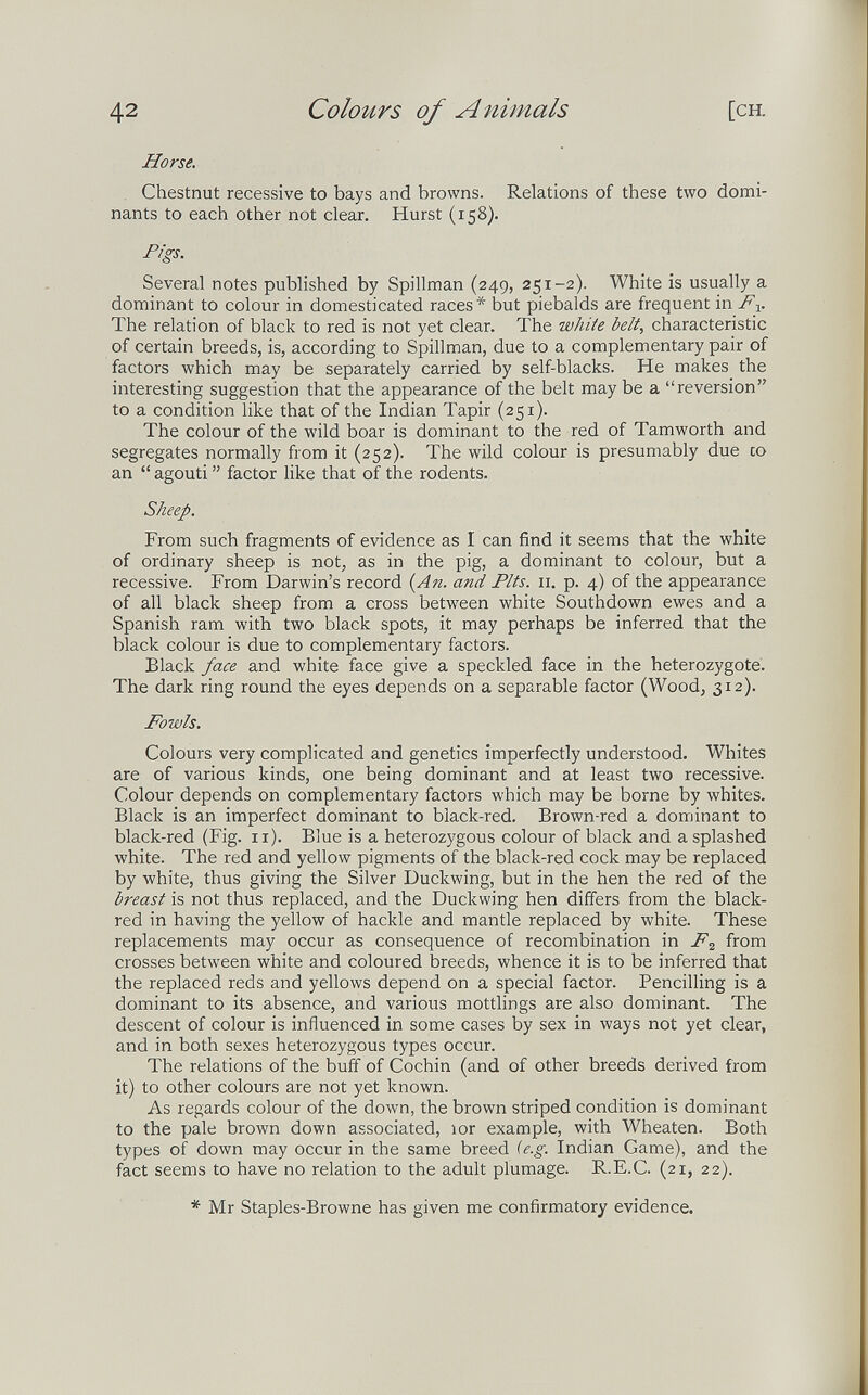 42 Colours of Animals [CH. Horse. . Chestnut recessive to bays and browns. Relations of these two domi¬ nants to each other not clear. Hurst (158). Figs. Several notes published by Spillman (249, 251-2). White is usually a dominant to colour in domesticated races* but piebalds are frequent in F-^. The relation of black to red is not yet clear. The white belt, characteristic of certain breeds, is, according to Spillman, due to a complementary pair of factors which may be separately carried by self-blacks. He makes the interesting suggestion that the appearance of the belt may be a reversion to a condition like that of the Indian Tapir (251). The colour of the wild boar is dominant to the red of Tamworth and segregates normally from it (252). The wild colour is presumably due co an  agouti  factor like that of the rodents. Sheep. From such fragments of evidence as I can find it seems that the white of ordinary sheep is not, as in the pig, a dominant to colour, but a recessive. From Darwin's record i^An. and Pits. 11. p. 4) of the appearance of all black sheep from a cross between white Southdown ewes and a Spanish ram with two black spots, it may perhaps be inferred that the black colour is due to complementary factors. Black face and white face give a speckled face in the heterozygote. The dark ring round the eyes depends on a separable factor (Wood, 312). Fowls. Colours very complicated and genetics imperfectly understood. Whites are of various kinds, one being dominant and at least two recessive. Colour depends on complementary factors which may be borne by whites. Black is an imperfect dominant to black-red. Brown-red a dominant to black-red (Fig. 11). Blue is a heterozygous colour of black and a splashed white. The red and yellow pigments of the black-red cock may be replaced by white, thus giving the Silver Duckwing, but in the hen the red of the breast is not thus replaced, and the Duckwing hen differs from the black- red in having the yellow of hackle and mantle replaced by white. These replacements may occur as consequence of recombination in F^ from crosses between white and coloured breeds, whence it is to be inferred that the replaced reds and yellows depend on a special factor. Pencilling is a dominant to its absence, and various mottlings are also dominant. The descent of colour is influenced in some cases by sex in ways not yet clear, and in both sexes heterozygous types occur. The relations of the buff of Cochin (and of other breeds derived from it) to other colours are not yet known. As regards colour of the down, the brown striped condition is dominant to the pale brown down associated, юг example, with Wheaten. Both types of down may occur in the same breed {e.g. Indian Game), and the fact seems to have no relation to the adult plumage. R.E.C. (21, 22). * Mr Staples-Browne has given me confirmatory evidence.