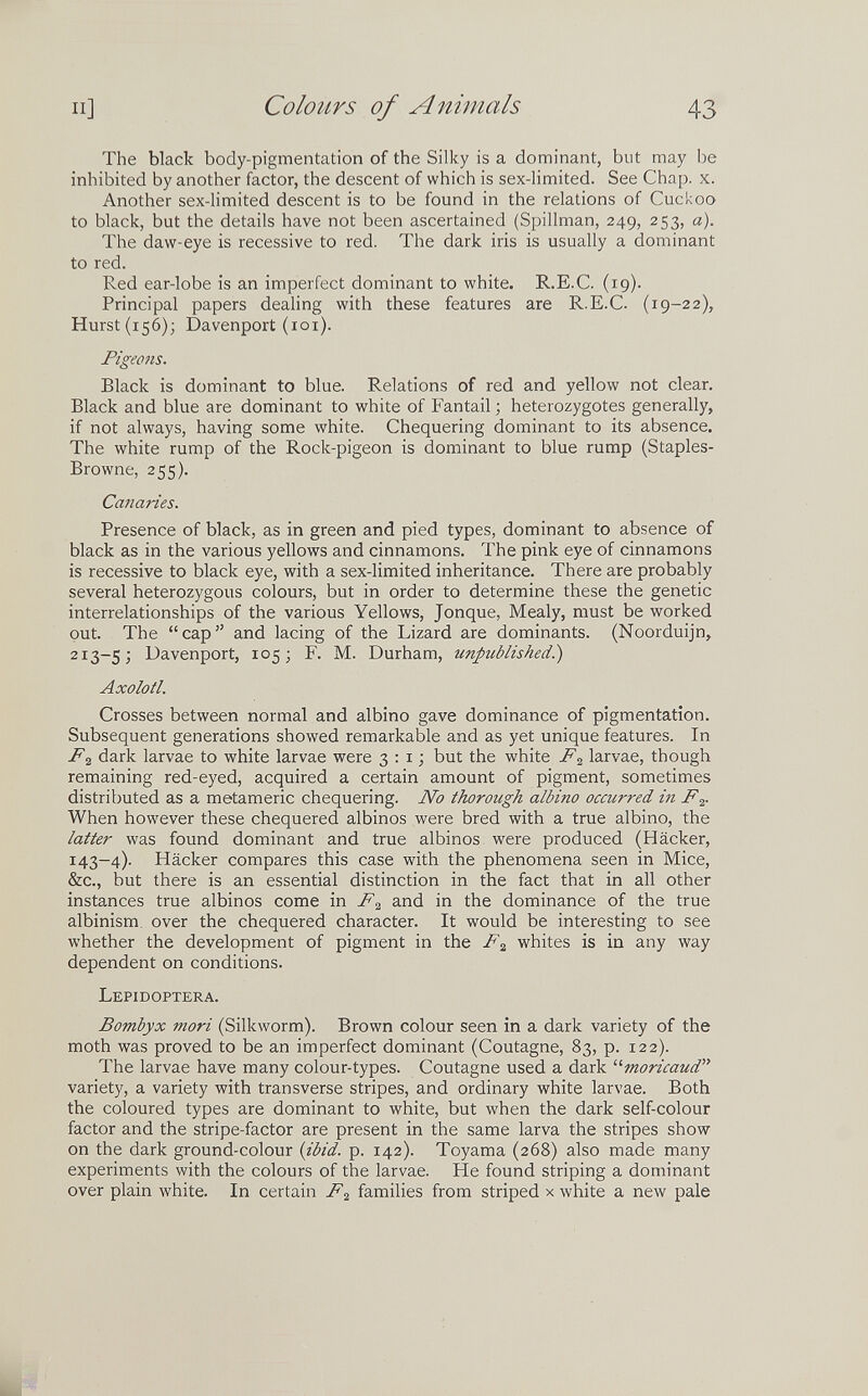 и] Colours of Animals 43 The black body-pigmentation of the Silky is a dominant, but may be inhibited by another factor, the descent of which is sex-limited. See Chap. x. Another sex-limited descent is to be found in the relations of Cuckoo to black, but the details have not been ascertained (Spillman, 249, 253, a). The daw-eye is recessive to red. The dark iris is usually a dominant to red. Red ear-lobe is an imperfect dominant to white. R.E.C. (19). Principal papers dealing with these features are R.E.C. (19-22), Hurst (156); Davenport (101). Pigeons. Black is dominant to blue. Relations of red and yellow not clear. Black and blue are dominant to white of Fantail ; heterozygotes generally, if not always, having some white. Chequering dominant to its absence. The white rump of the Rock-pigeon is dominant to blue rump (Staples- Browne, 255). Canaries. Presence of black, as in green and pied types, dominant to absence of black as in the various yellows and cinnamons. The pink eye of cinnamons is recessive to black eye, with a sex-limited inheritance. There are probably several heterozygous colours, but in order to determine these the genetic interrelationships of the various Yellows, Jonque, Mealy, must be worked out. The cap and lacing of the Lizard are dominants. (Noorduijn, 213-5; Davenport, 105; F. M. Durham, unpublished^ Axolotl. Crosses between normal and albino gave dominance of pigmentation. Subsequent generations showed remarkable and as yet unique features. In F^ dark larvae to white larvae were 3:1; but the white F^ larvae, though remaining red-eyed, acquired a certain amount of pigment, sometimes distributed as a metamerie chequering. No thorough albino occurred Ì7i F,¡,. When however these chequered albinos were bred with a true albino, the latter was found dominant and true albinos were produced (Häcker, 143-4). Häcker compares this case with the phenomena seen in Mice, &c., but there is an essential distinction in the fact that in all other instances true albinos come in F:¿ and in the dominance of the true albinism, over the chequered character. It would be interesting to see whether the development of pigment in the F^ whites is in any way dependent on conditions. Lepidoptera. Bombyx mori (Silkworm). Brown colour seen in a dark variety of the moth was proved to be an imperfect dominant (Coutagne, 83, p. 122). The larvae have many colour-types. Coutagne used a dark moricaud variety, a variety with transverse stripes, and ordinary white larvae. Both the coloured types are dominant to white, but when the dark self-colour factor and the stripe-factor are present in the same larva the stripes show on the dark ground-colour (ibid. p. 142). Toyama (268) also made many experiments with the colours of the larvae. He found striping a dominant over plain white. In certain F,¡, families from striped x white a new pale