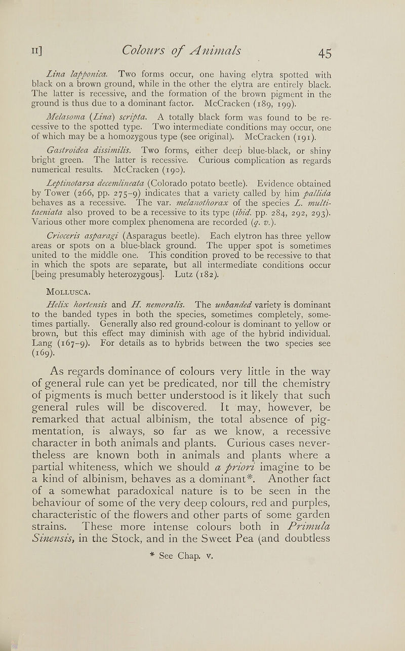и] Colours of Animals 45 Lina lapponica. Two forms occur, one having elytra spotted with black on a brown ground, while in the other the elytra are entirely black. The latter is recessive, and the formation of the brown pigment in the ground is thus due to a dominant factor. McCracken (189, 199). Melasoma {Lina) scripta. A totally black form was found to be re¬ cessive to the spotted type. Two intermediate conditions may occur, one of which may be a homozygous type (see original). McCracken (191). Gastroidea dissimilis. Two forms, either deep blue-black, or shiny bright green. The latter is recessive. Curious complication as regards numerical results. McCracken (190). Leptinotarsa decemlineata (Colorado potato beetle). Evidence obtained by Tower (266, pp. 275-9) indicates that a variety called by him pallida behaves as a recessive. The var. melanothorax of the species L. multi- taeniata also proved to be a recessive to its type {ibid. pp. 284, 292, 293). Various other more complex phenomena are recorded {q. v.). Crioceris asparagi (Asparagus beetle). Each elytron has three yellow areas or spots on a blue-black ground. The upper spot is sometimes united to the middle one. This condition proved to be recessive to that in which the spots are separate, but all intermediate conditions occur [being presumably heterozygous]. Lutz (182). Mollusca. Helix hortensis and IL. nemoralis. The unhanded variety is dominant to the banded types in both the species, sometimes completely, some¬ times partially. Generally also red ground-colour is dominant to yellow or brown, but this effect may diminish with age of the hybrid individual. Lang (167-9). 1^0^ details as to hybrids between the two species see (169). As regards dominance of colours very little in the way of general rule can yet be predicated, nor till the chemistry of pigments is much better understood is it likely that such general rules will be discovered. It may, however, be remarked that actual albinism, the total absence of pig¬ mentation, is always, so far as we know, a recessive character in both animals and plants. Curious cases never¬ theless are known both in animals and plants where a partial whiteness, which we should a priori imagine to be a kind of albinism, behaves as a dominant*. Another fact of a somewhat paradoxical nature is to be seen in the behaviour of some of the very deep colours, red and purples, characteristic of the flowers and other parts of some garden strains. These more intense colours both in Primula Sinensis, in the Stock, and in the Sweet Pea (and doubtless * See Chap. v.
