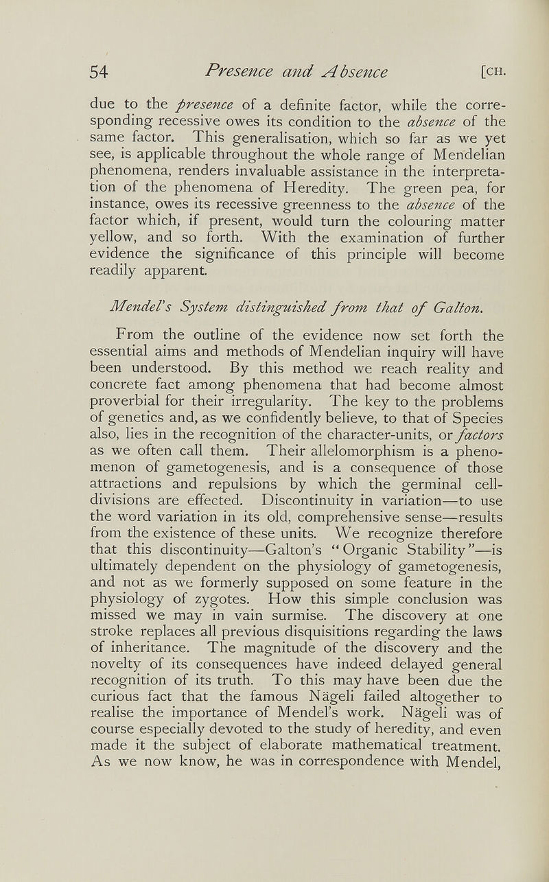 54 Presence and Absence [CH. due to the presence of a definite factor, while the corre¬ sponding recessive owes its condition to the absence of the same factor. This generahsation, which so far as we yet see, is applicable throughout the whole range of Mendelian phenomena, renders invaluable assistance in the interpreta¬ tion of the phenomena of Heredity. The green pea, for instance, owes its recessive greenness to the absence of the factor which, if present, would turn the colouring matter yellow, and so forth. With the examination of further evidence the significance of this principle will become readily apparent. MendeVs System distinguished from that of Galton, From the outline of the evidence now set forth the essential aims and methods of Mendelian inquiry will have been understood. By this method we reach reality and concrete fact among phenomena that had become almost proverbial for their irregularity. The key to the problems of genetics and, as we confidently believe, to that of Species also, lies in the recognition of the character-units, or factors as we often call them. Their allelomorphism is a pheno¬ menon of gametogenesis, and is a consequence of those attractions and repulsions by which the germinal cell- divisions are effected. Discontinuity in variation—to use the word variation in its old, comprehensive sense—results from the existence of these units. We recognize therefore that this discontinuity—Galton's Organic Stability—is ultimately dependent on the physiology of gametogenesis, and not as we formerly supposed on some feature in the physiology of zygotes. How this simple conclusion was missed we may in vain surmise. The discovery at one stroke replaces all previous disquisitions regarding the laws of inheritance. The magnitude of the discovery and the novelty of its consequences have indeed delayed general recognition of its truth. To this may have been due the curious fact that the famous Nägeli failed altogether to realise the importance of Mendel's work. Nägeli was of course especially devoted to the study of heredity, and even made it the subject of elaborate mathematical treatment. As we now know, he was in correspondence with Mendel,