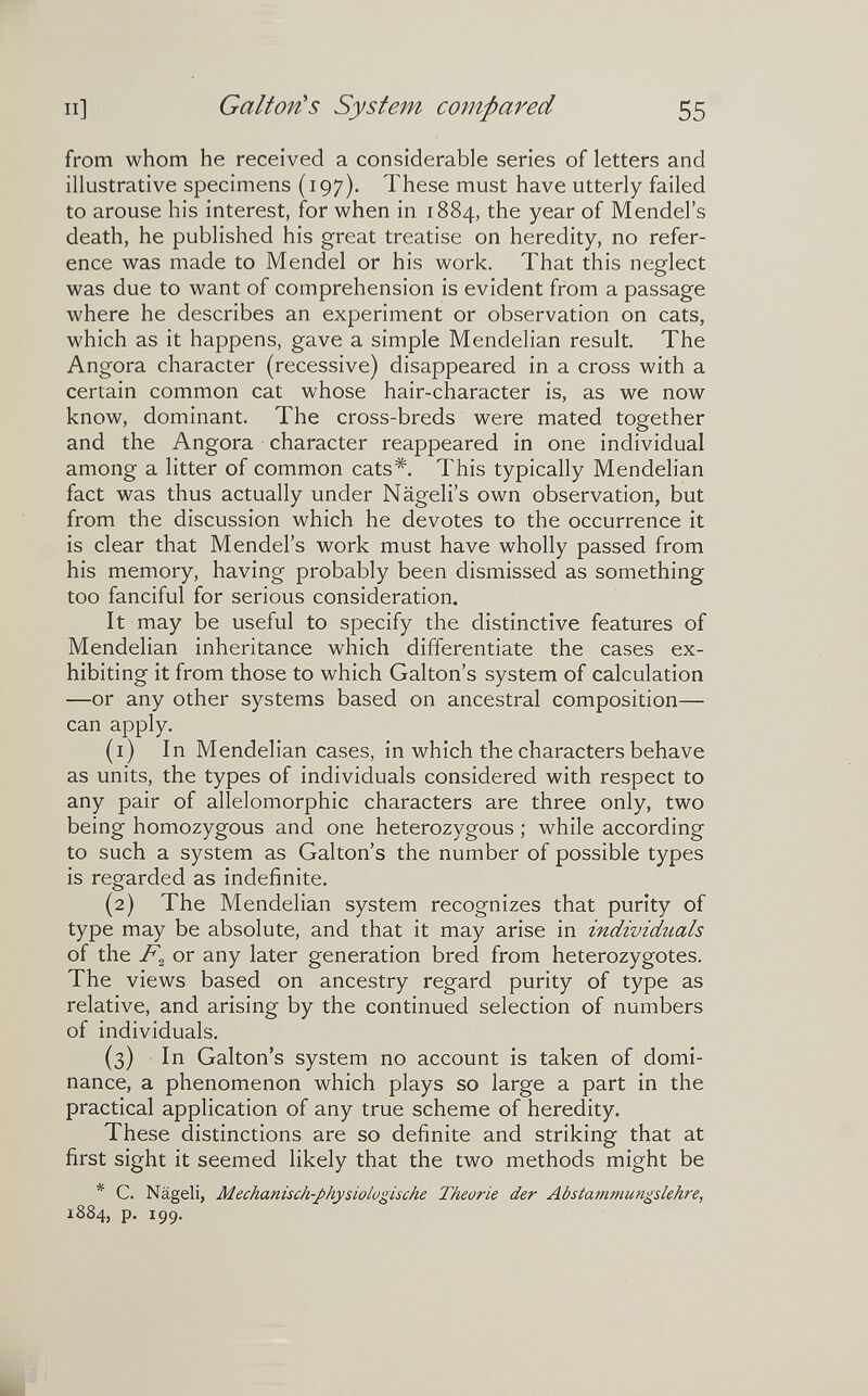 Il] Galton's System compared 55 from whom he received a considerable series of letters and illustrative specimens (197). These must have utterly failed to arouse his interest, for when in 1884, the year of Mendel's death, he published his great treatise on heredity, no refer¬ ence was made to Mendel or his work. That this neglect was due to want of comprehension is evident from a passage where he describes an experiment or observation on cats, which as it happens, gave a simple Mendelian result. The Angora character (recessive) disappeared in a cross with a certain common cat whose hair-character is, as we now know, dominant. The cross-breds were mated together and the Angora character reappeared in one individual among a litter of common cats*. This typically Mendelian fact was thus actually under Nägeli's own observation, but from the discussion which he devotes to the occurrence it is clear that Mendel's work must have wholly passed from his memory, having probably been dismissed as something too fanciful for serious consideration. It may be useful to specify the distinctive features of Mendelian inheritance which differentiate the cases ex¬ hibiting it from those to which Galton's system of calculation —or any other systems based on ancestral composition— can apply. (1) In Mendelian cases, in which the characters behave as units, the types of individuals considered with respect to any pair of allelomorphic characters are three only, two being homozygous and one heterozygous ; while according to such a system as Galton's the number of possible types is regarded as indefinite, (2) The Mendelian system recognizes that purity of type may be absolute, and that it may arise in individuals of the or any later generation bred from heterozygotes. The views based on ancestry regard purity of type as relative, and arising by the continued selection of numbers of individuals. (3) In Galton's system no account is taken of domi¬ nance, a phenomenon which plays so large a part in the practical application of any true scheme of heredity. These distinctions are so definite and striking that at first sight it seemed likely that the two methods might be * C. Nageli, Mechanisch-physiologische Theorie der Abstammungslehre, 1884, p. 199.