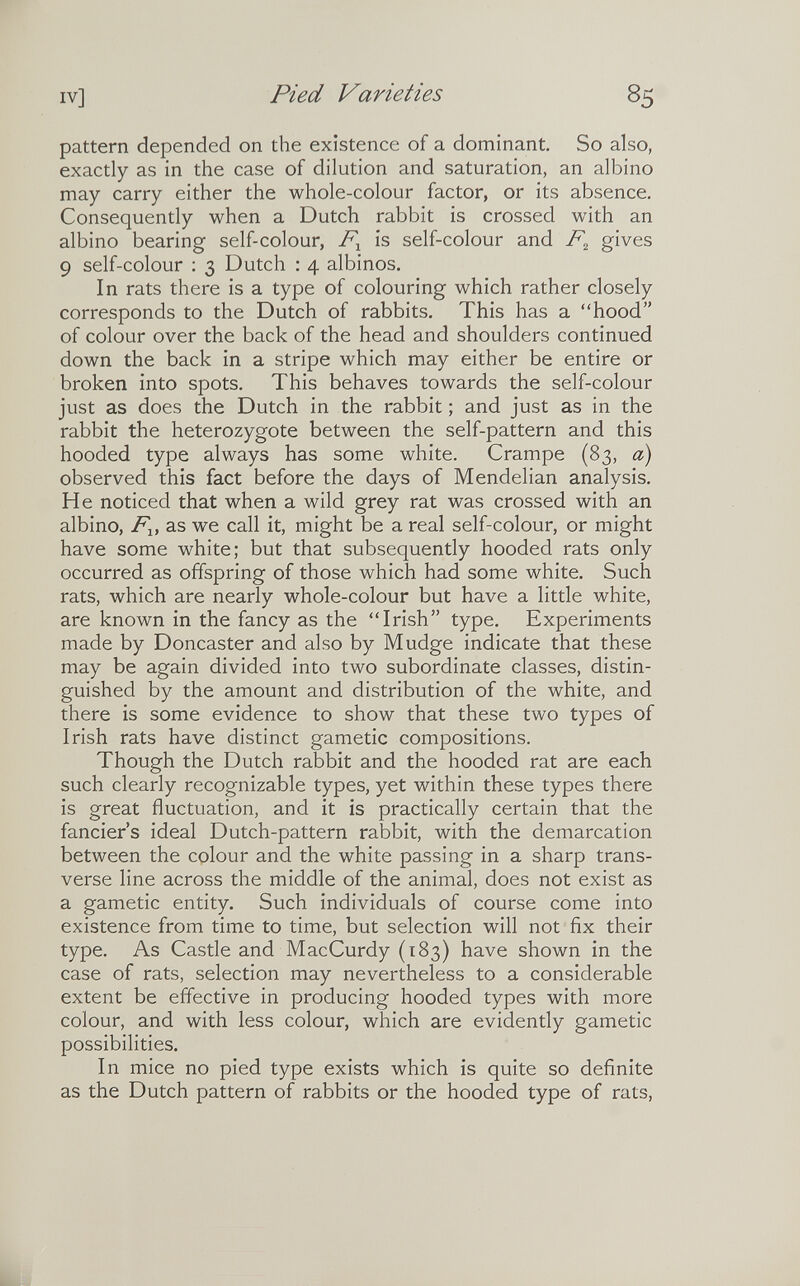 IV] Pied Varieties 8s pattern depended on the existence of a dominant. So also, exactly as in the case of dilution and saturation, an albino may carry either the whole-colour factor, or its absence. Consequently when a Dutch rabbit is crossed with an albino bearing self-colour, is self-colour and gives 9 self-colour ; 3 Dutch : 4 albinos. In rats there is a type of colouring which rather closely corresponds to the Dutch of rabbits. This has a hood of colour over the back of the head and shoulders continued down the back in a stripe which may either be entire or broken into spots. This behaves towards the self-colour just as does the Dutch in the rabbit ; and just as in the rabbit the heterozygote between the self-pattern and this hooded type always has some white. Crampe (83, a) observed this fact before the days of Mendelian analysis. He noticed that when a wild grey rat was crossed with an albino, /^1, as we call it, might be a real self-colour, or might have some white; but that subsequently hooded rats only occurred as offspring of those which had some white. Such rats, which are nearly whole-colour but have a little white, are known in the fancy as the Irish type. Experiments made by Doncaster and also by Mudge indicate that these may be again divided into two subordinate classes, distin¬ guished by the amount and distribution of the white, and there is some evidence to show that these two types of Irish rats have distinct gametic compositions. Though the Dutch rabbit and the hooded rat are each such clearly recognizable types, yet within these types there is great fluctuation, and it is practically certain that the fancier's ideal Dutch-pattern rabbit, with the demarcation between the colour and the white passing in a sharp trans¬ verse line across the middle of the animal, does not exist as a gametic entity. Such individuals of course come into existence from time to time, but selection will not fix their type. As Castle and MacCurdy (183) have shown in the case of rats, selection may nevertheless to a considerable extent be effective in producing hooded types with more colour, and with less colour, which are evidently gametic possibilities. In mice no pied type exists which is quite so definite as the Dutch pattern of rabbits or the hooded type of rats,