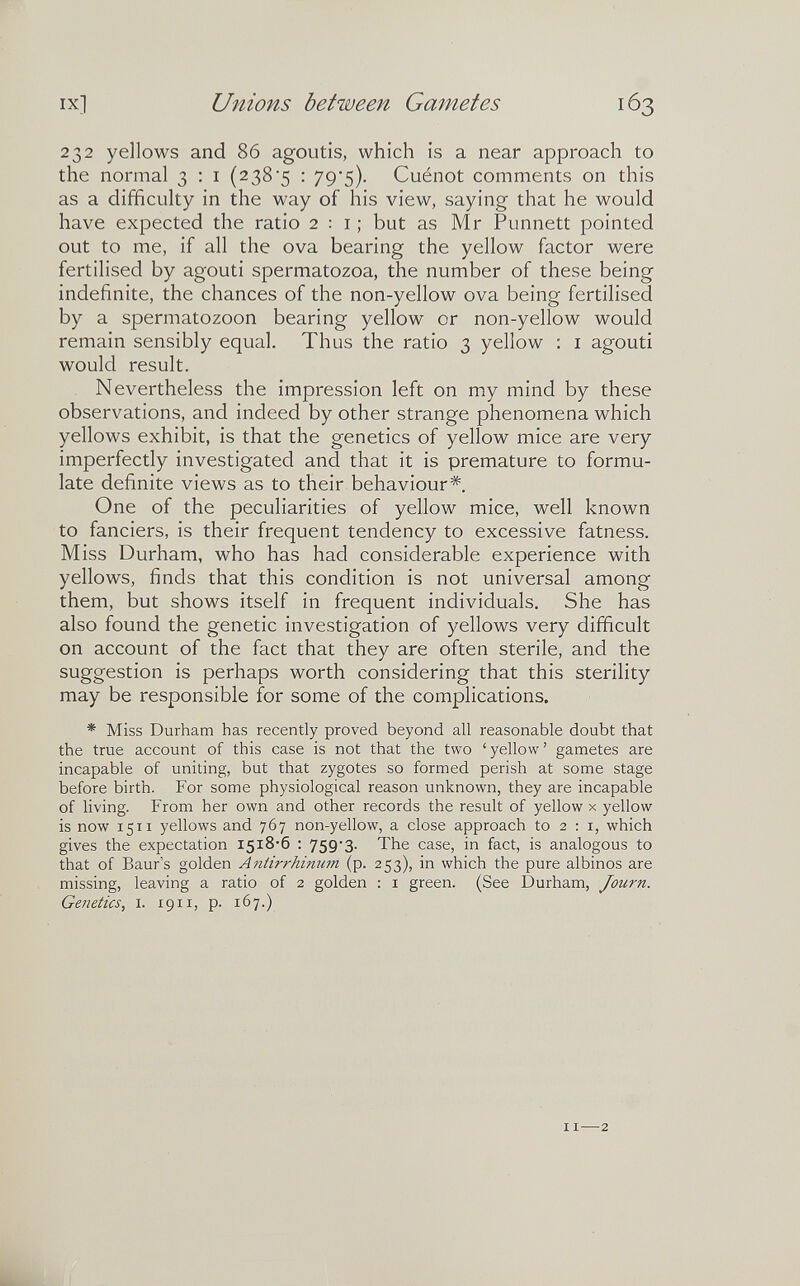 IX] Unions between Gametes 232 yellows and 86 agoutis, which is a near approach to the normal 3 ; i (2385 ; 79'5). Cuénot comments on this as a difficulty in the way of his view, saying that he would have expected the ratio 2:1; but as Mr Punnett pointed out to me, if all the ova bearing the yellow factor were fertilised by agouti spermatozoa, the number of these being indefinite, the chances of the non-yellow ova being fertilised by a spermatozoon bearing yellow or non-yellow would remain sensibly equal. Thus the ratio 3 yellow : i agouti would result. Nevertheless the impression left on my mind by these observations, and indeed by other strange phenomena which yellows exhibit, is that the genetics of yellow mice are very imperfectly investigated and that it is premature to formu¬ late definite views as to their behaviour*. One of the peculiarities of yellow mice, well known to fanciers, is their frequent tendency to excessive fatness. Miss Durham, who has had considerable experience with yellows, finds that this condition is not universal among them, but shows itself in frequent individuals. She has also found the genetic investigation of yellows very difficult on account of the fact that they are often sterile, and the suggestion is perhaps worth considering that this sterility may be responsible for some of the complications. * Miss Durham has recently proved beyond all reasonable doubt that the true account of this case is not that the two ' yellow ' gametes are incapable of uniting, but that zygotes so formed perish at some stage before birth. For some physiological reason unknown, they are incapable of living. From her own and other records the result of yellow x yellow is now 1511 yellows and 767 non-yellow, a close approach to 2:1, which gives the expectation I5i8'6 : 759*3. The case, in fact, is analogous to that of Baur's golden Antirrhinum (p. 253), in which the pure albinos are missing, leaving a ratio of 2 golden : i green. (See Durham, Journ. Genetics, i. 1911, p. 167.) 11—2