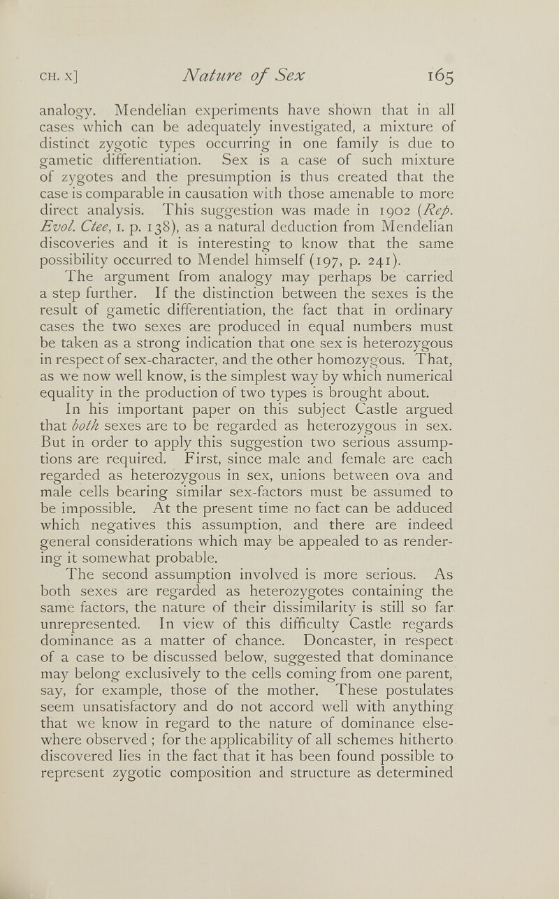 CH. x] Nature of Sex 165 analogy. Mendelian experiments have shown that in all cases which can be adequately investigated, a mixture of distinct zygotic types occurring in one family is due to eametic differentiation. Sex is a case of such mixture of zygotes and the presumption is thus created that the case is comparable in causation with those amenable to more direct analysis. This suggestion was made in 1902 [Rep. Evol. Ctee, i. p. 138), as a natural deduction from Mendelian discoveries and it is interesting to know that the same possibility occurred to Mendel himself (197, p. 241). The argument from analog)^ may perhaps be carried a step further. If the distinction between the sexes is the result of gametic differentiation, the fact that in ordinary cases the two sexes are produced in equal numbers must be taken as a strong indication that one sex is heterozygous in respect of sex-character, and the other homozygous. That, as we now well know, is the simplest way by which numerical equality in the production of two types is brought about. In his important paper on this subject Castle argued that both sexes are to be regarded as heterozygous in sex. But in order to apply this suggestion two serious assump¬ tions are required. First, since male and female are each regarded as heterozygous in sex, unions between ova and male cells bearing similar sex-factors must be assumed to be impossible. At the present time no fact can be adduced which negatives this assumption, and there are indeed general considerations which may be appealed to as render¬ ing it somewhat probable. The second assumption involved is more serious. As both sexes are regarded as heterozygotes containing the same factors, the nature of their dissimilarity is still so far. unrepresented. In view of this difficulty Castle regards dominance as a matter of chance. Doncaster, in respect ^ of a case to be discussed below, suggested that dominance may belong exclusively to the cells coming from one parent, say, for example, those of the mother. These postulates seem unsatisfactory and do not accord well with anything that we know in regard to the nature of dominance else¬ where observed ; for the applicability of all schemes hitherto discovered lies in the fact that it has been found possible to represent zygotic composition and structure as determined