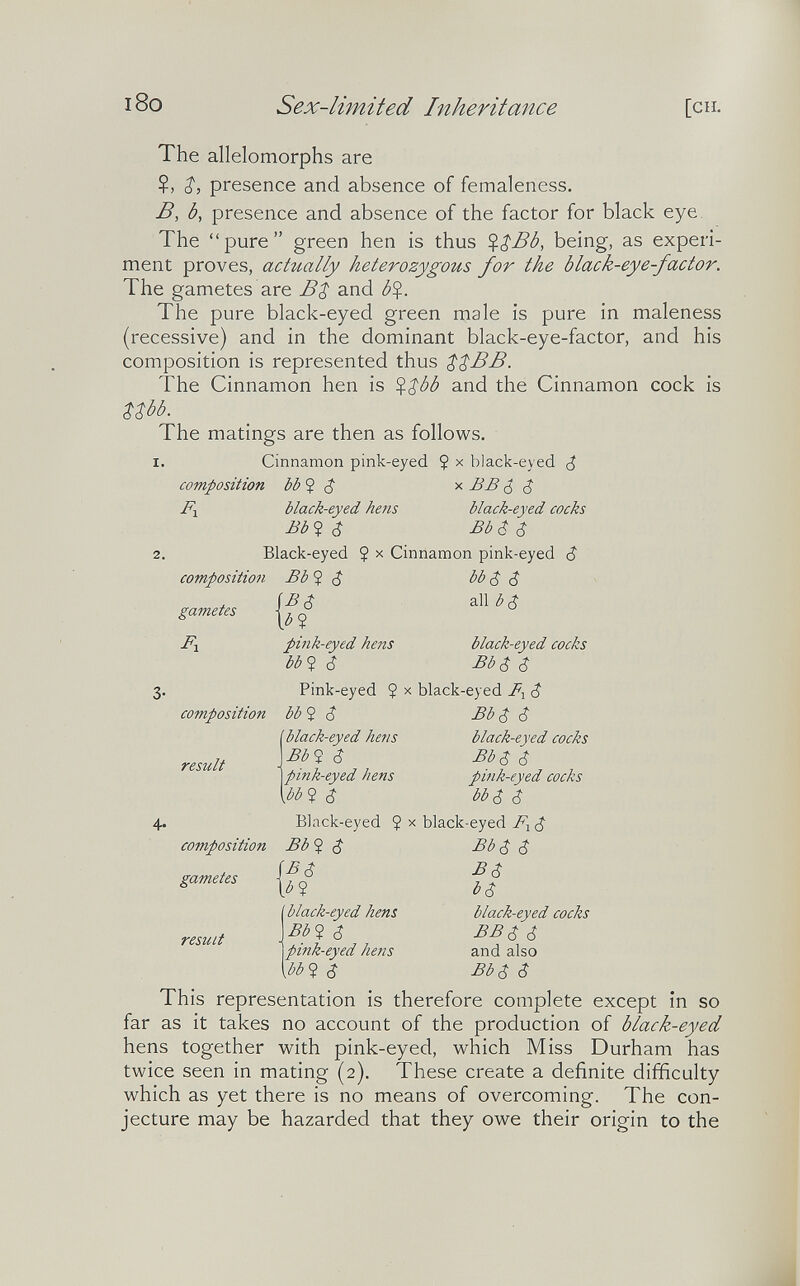 1 i8o Sex-limited Inheritance [en. The allelomorphs are Z, presence and absence of femaleness. B, b, presence and absence of the factor for black eye The pure green hen is thus being, as experi¬ ment proves, actually heterozygous for the black-eye-factor. The gametes are BZ and b%. The pure black-eyed green male is pure in maleness (recessive) and in the dominant black-eye-factor, and his composition is represented thus $$BB. The Cinnamon hen is ^$ób and the Cinnamon cock is $$bb. The matings are then as follows. I. Cinnamon pink-eyed Ç x black-eyed ¿ This representation is therefore complete except in so far as it takes no account of the production of black-eyed hens together with pink-eyed, which Miss Durham has twice seen in mating (2). These create a definite difficulty which as yet there is no means of overcoming. The con¬ jecture may be hazarded that they owe their origin to the .-.A