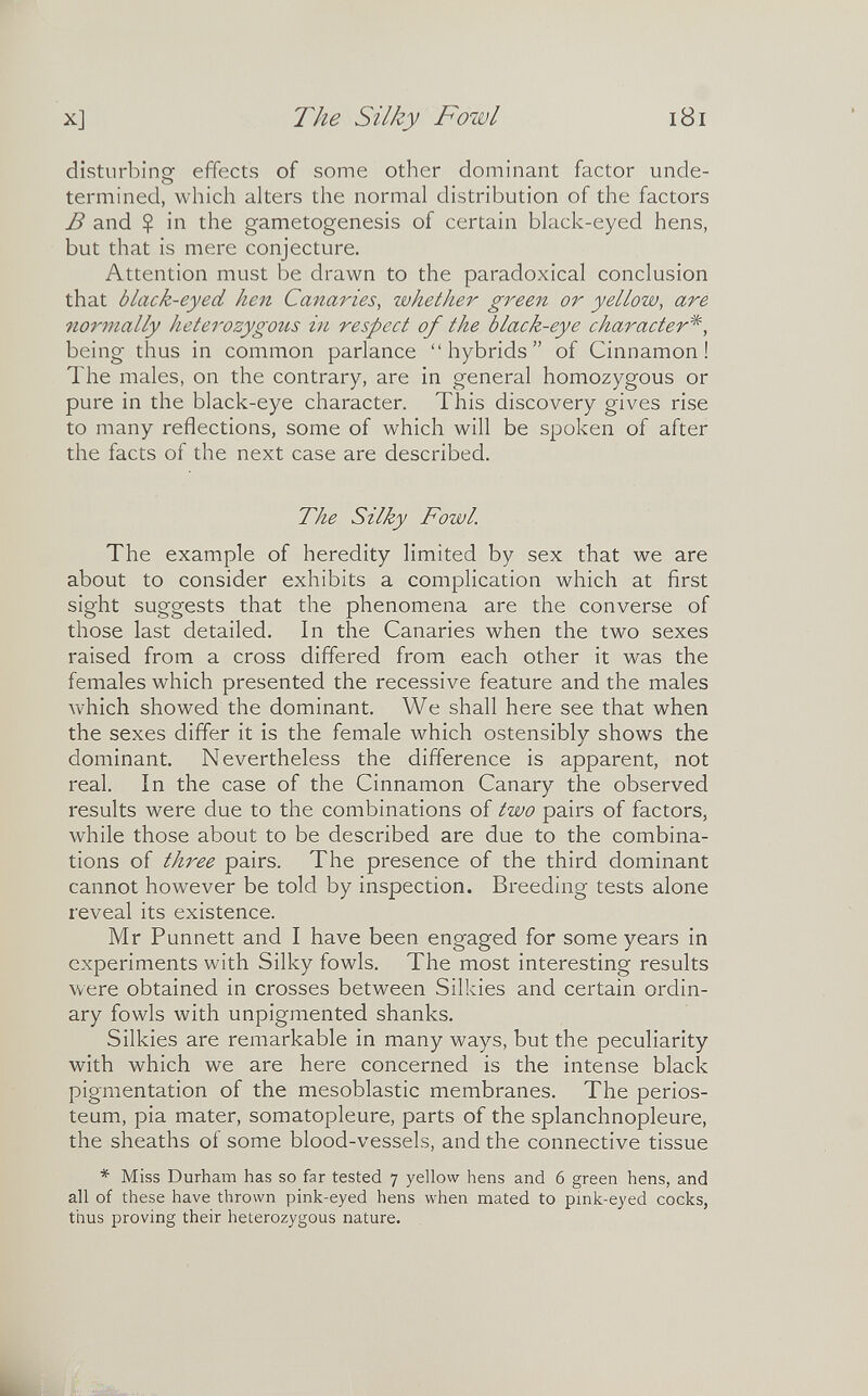 X] The Silky Fowl i8i disturbing effects of some other dominant factor unde¬ termined, which alters the normal distribution of the factors В and $ in the gametogenesis of certain black-eyed hens, but that is mere conjecture. Attention must be drawn to the paradoxical conclusion that black-eyed hen Canaries, whether green or yellow, are normally heterozygotis in respect of the black-eye character*, being thus in common parlance hybrids of Cinnamon! The males, on the contrary, are in general homozygous or pure in the black-eye character. This discovery gives rise to many reflections, some of which will be spoken of after the facts of the next case are described. The Silky Fowl. The example of heredity limited by sex that we are about to consider exhibits a complication which at first sight suggests that the phenomena are the converse of those last detailed. In the Canaries when the two sexes raised from a cross differed from each other it was the females which presented the recessive feature and the males which showed the dominant. We shall here see that when the sexes differ it is the female which ostensibly shows the dominant. Nevertheless the difference is apparent, not real. In the case of the Cinnamon Canary the observed results were due to the combinations of two pairs of factors, while those about to be described are due to the combina¬ tions of three pairs. The presence of the third dominant cannot however be told by inspection. Breeding tests alone reveal its existence. Mr Punnett and I have been engaged for some years in experiments with Silky fowls. The most interesting results were obtained in crosses between Silkies and certain ordin¬ ary fowls with unpigmented shanks. Silkies are remarkable in many ways, but the peculiarity with which we are here concerned is the intense black pigmentation of the mesoblastic membranes. The perios¬ teum, pia mater, somatopleure, parts of the splanchnopleure, the sheaths of some blood-vessels, and the connective tissue * Miss Durham has so far tested 7 yellow hens and 6 green hens, and all of these have thrown pink-eyed hens when mated to pmk-eyed cocks, thus proving their heterozygous nature.