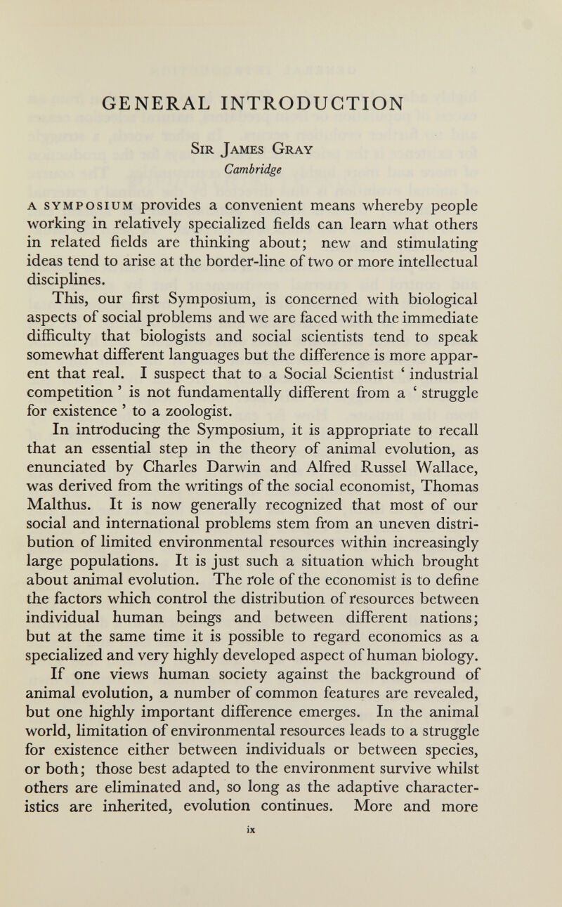 GENERAL INTRODUCTION Sir James Gray Cambridge A SYMPOSIUM provides a convenient means whereby people working in relatively specialized fields can learn what others in related fields are thinking about; new and stimulating ideas tend to arise at the border-line of two or more intellectual disciplines. This, our first Symposium, is concerned with biological aspects of social problems and we are faced with the immediate difficulty that biologists and social scientists tend to speak somewhat different languages but the difference is more appar¬ ent that real. I suspect that to a Social Scientist ' industrial competition ' is not fundamentally different from a ' struggle for existence ' to a zoologist. In introducing the Symposium, it is appropriate to recall that an essential step in the theory of animal evolution, as enunciated by Charles Darwin and Alfred Russel Wallace, was derived from the writings of the social economist, Thomas Malthus. It is now generally recognized that most of our social and international problems stem from an uneven distri¬ bution of limited environmental resources within increasingly large populations. It is just such a situation which brought about animal evolution. The role of the economist is to define the factors which control the distribution of resources between individual human beings and between different nations; but at the same time it is possible to regard economics as a specialized and very highly developed aspect of human biology. If one views human society against the background of animal evolution, a number of common features are revealed, but one highly important difference emerges. In the animal world, limitation of environmental resources leads to a struggle for existence either between individuals or between species, or both; those best adapted to the environment survive whilst others are eliminated and, so long as the adaptive character¬ istics are inherited, evolution continues. More and more ix