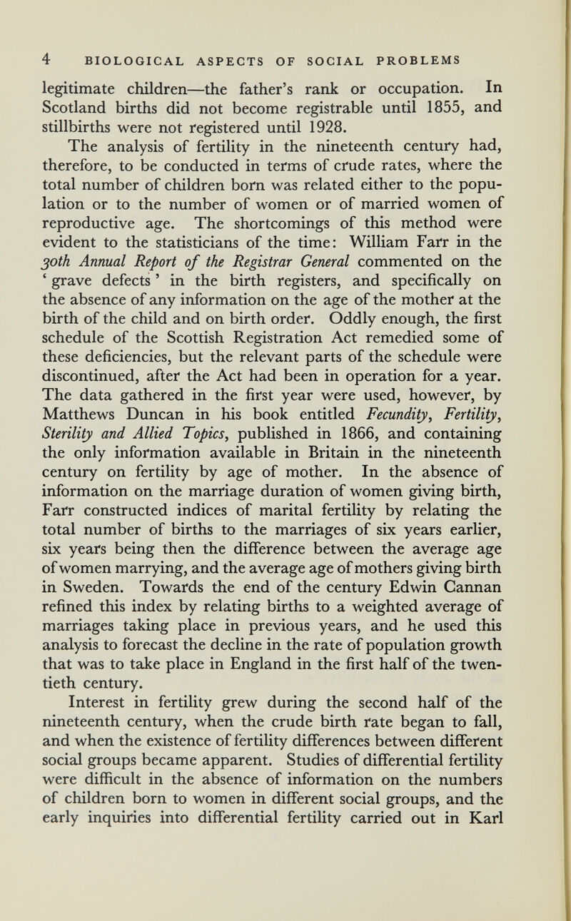 4 BIOLOGICAL ASPECTS OF SOCIAL PROBLEMS legitimate children—the father's rank or occupation. In Scotland births did not become registrable until 1855, and stillbirths were not registered until 1928. The analysis of fertility in the nineteenth century had, therefore, to be conducted in terms of crude rates, where the total number of children born was related either to the popu¬ lation or to the number of women or of married women of reproductive age. The shortcomings of this method were evident to the statisticians of the time: William Farr in the 30th Annual Report of the Registrar General commented on the ' grave defects ' in the birth registers, and specifically on the absence of any information on the age of the mother at the birth of the child and on birth order. Oddly enough, the first schedule of the Scottish Registration Act remedied some of these deficiencies, but the relevant parts of the schedule were discontinued, after the Act had been in operation for a year. The data gathered in the first year were used, however, by Matthews Duncan in his book entitled Fecundity^ Fertility^ Sterility and Allied Topics^ published in 1866, and containing the only information available in Britain in the nineteenth century on fertility by age of mother. In the absence of information on the marriage duration of women giving birth, Farr constructed indices of marital fertility by relating the total number of births to the marriages of six years earlier, six years being then the difference between the average age of women marrying, and the average age of mothers giving birth in Sweden. Towards the end of the century Edwin Cannan refined this index by relating births to a weighted average of marriages taking place in previous years, and he used this analysis to forecast the decline in the rate of population growth that was to take place in England in the first half of the twen¬ tieth century. Interest in fertility grew during the second half of the nineteenth century, when the crude birth rate began to fall, and when the existence of fertility differences between different social groups became apparent. Studies of differential fertility were difficult in the absence of information on the numbers of children born to women in different social groups, and the early inquiries into differential fertility carried out in Karl