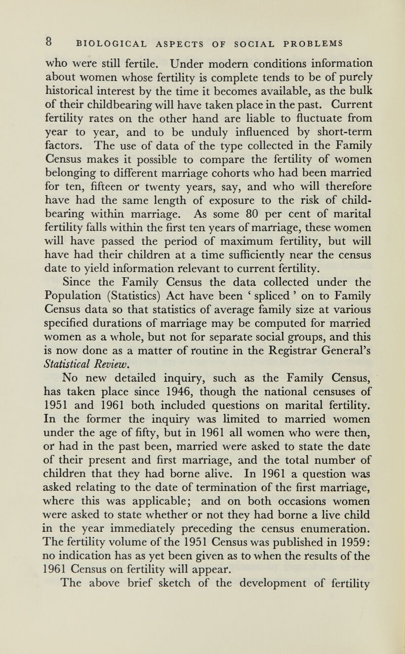 8 BIOLOGICAL ASPECTS OF SOCIAL PROBLEMS who were still fertile. Under modern conditions information about women whose fertility is complete tends to be of purely historical interest by the time it becomes available, as the bulk of their childbearing will have taken place in the past. Current fertility rates on the other hand are liable to fluctuate from year to year, and to be unduly influenced by short-term factors. The use of data of the type collected in the Family Census makes it possible to compare the fertility of women belonging to different marriage cohorts who had been married for ten, fifteen or twenty years, say, and who will therefore have had the same length of exposure to the risk of child- bearing within marriage. As some 80 per cent of marital fertility falls within the first ten years of marriage, these women will have passed the period of maximum fertility, but will have had their children at a time sufficiently near the census date to yield information relevant to current fertility. Since the Family Census the data collected under the Population (Statistics) Act have been ' spliced ' on to Family Census data so that statistics of average family size at various specified durations of marriage may be computed for married women as a whole, but not for separate social groups, and this is now done as a matter of routine in the Registrar General's Statistical Review. No new detailed inquiry, such as the Family Census, has taken place since 1946, though the national censuses of 1951 and 1961 both included questions on marital fertility. In the former the inquiry was limited to married women under the age of fifty, but in 1961 all women who were then, or had in the past been, married were asked to state the date of their present and first marriage, and the total number of children that they had borne alive. In 1961 a question was asked relating to the date of termination of the first marriage, where this was applicable; and on both occasions women were asked to state whether or not they had borne a live child in the year immediately preceding the census enumeration. The fertility volume of the 1951 Census was published in 1959; no indication has as yet been given as to when the results of the 1961 Census on fertility will appear. The above brief sketch of the development of fertility