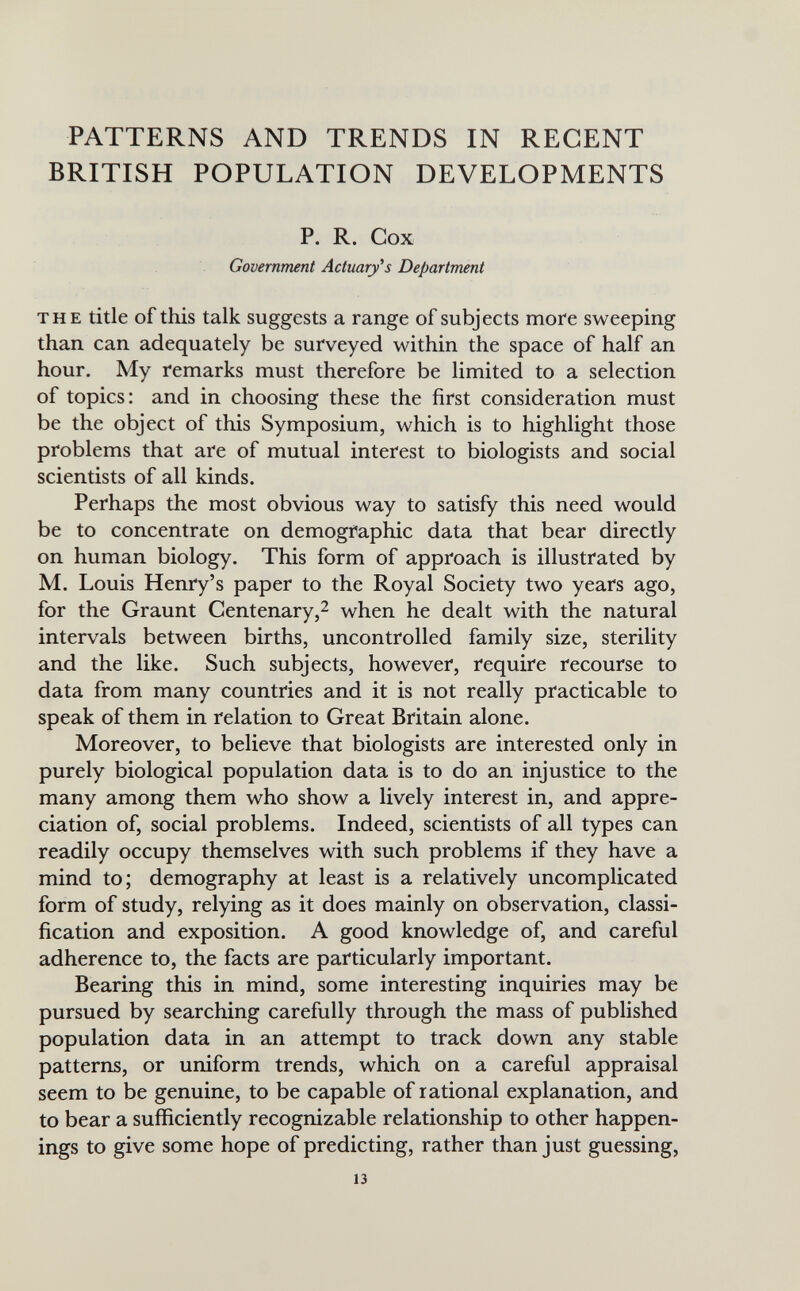 PATTERNS AND TRENDS IN REGENT BRITISH POPULATION DEVELOPMENTS P. R. Cox Government Actuary's Department THE title of this talk suggests a range of subjects more sweeping than can adequately be surveyed within the space of half an hour. My remarks must therefore be limited to a selection of topics: and in choosing these the first consideration must be the object of this Symposium, which is to highlight those problems that are of mutual interest to biologists and social scientists of all kinds. Perhaps the most obvious way to satisfy this need would be to concentrate on demographic data that bear directly on human biology. This form of approach is illustrated by M. Louis Henry's paper to the Royal Society two years ago, for the Graunt Centenary,2 when he dealt with the natural intervals between births, uncontrolled family size, sterility and the like. Such subjects, however, require recourse to data from many countries and it is not really practicable to speak of them in relation to Great Britain alone. Moreover, to believe that biologists are interested only in purely biological population data is to do an injustice to the many among them who show a lively interest in, and appre¬ ciation of, social problems. Indeed, scientists of all types can readily occupy themselves with such problems if they have a mind to; demography at least is a relatively uncomplicated form of study, relying as it does mainly on observation, classi¬ fication and exposition. A good knowledge of, and careful adherence to, the facts are particularly important. Bearing this in mind, some interesting inquiries may be pursued by searching carefully through the mass of published population data in an attempt to track down any stable patterns, or uniform trends, which on a careful appraisal seem to be genuine, to be capable of rational explanation, and to bear a sufficiently recognizable relationship to other happen¬ ings to give some hope of predicting, rather than just guessing, 13