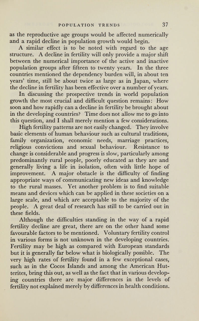 POPULATION TRENDS 37 as the reproductive age groups would be affected numerically and a rapid decline in population growth would begin. A similar effect is to be noted with regard to the age structure. A decline in fertility will only provide a major shift between the numerical importance of the active and inactive population groups after fifteen to twenty years. In the three countries mentioned the dependency burden will, in about ten years' time, still be about twice as large as in Japan, where the decline in fertility has been effective over a number of years. In discussing the prospective trends in world population growth the most crucial and difficult question remains: How soon and how rapidly can a decline in fertility be brought about in the developing countries? Time does not allow me to go into this question, and I shall merely mention a few considerations. High fertility patterns are not easily changed. They involve basic elements of human behaviour such as cultural traditions, family organization, economic needs, marriage practices, religious convictions and sexual behaviour. Resistance to change is considerable and progress is slow, particularly among predominantly rural people, poorly educated as they are and generally living a life in isolation, often with little hope of improvement. A major obstacle is the difficulty of finding appropriate ways of communicating new ideas and knowledge to the rural masses. Yet another problem is to find suitable means and devices which can be applied in these societies on a large scale, and which are acceptable to the majority of the people. A great deal of research has still to be carried out in these fields. Although the difficulties standing in the way of a rapid fertility decline are great, there are on the other hand some favourable factors to be mentioned. Voluntary fertility control in various forms is not unknown in the developing countries. Fertility may be high as compared with European standards but it is generally far below what is biologically possible. The very high rates of fertility found in a few exceptional cases, such as in the Cocos Islands and among the American Hut- terites, bring this out, as well as the fact that in various develop¬ ing countries there are major differences in the levels of fertility not explained merely by differences in health conditions.