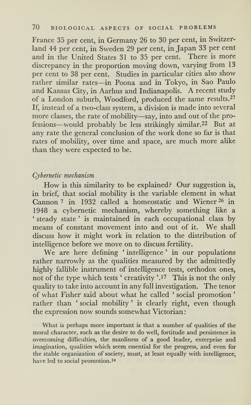70 BIOLOGICAL ASPECTS OF SOCIAL PROBLEMS France 35 per cent, in Germany 26 to 30 per cent, in Switzer¬ land 44 per cent, in Sweden 29 per cent, in Japan 33 per cent and in the United States 31 to 35 per cent. There is more discrepancy in the proportion moving down, varying from 13 per cent to 38 per cent. Studies in particular cities also show rather similar rates—^in Poona and in Tokyo, in Sao Paulo and Kansas City, in Aarhus and Indianapolis. A recent study of a London suburb, Woodford, produced the same results.^7 If, instead of a two-class system, a division is made into several more classes, the rate of mobility—say, into and out of the pro¬ fessions—would probably be less strikingly similar.22 But at any rate the general conclusion of the work done so far is that rates of mobility, over time and space, are much more alike than they were expected to be. Cybernetic mechanism How is this similarity to be explained? Our suggestion is, in brief, that social mobility is the variable element in what Cannon 7 in 1932 called a homeostatic and Wienerte in 1948 a cybernetic mechanism, whereby something like a ' steady state ' is maintained in each occupational class by means of constant movement into and out of it. We shall discuss how it might work in relation to the distribution of intelligence before we move on to discuss fertility. We are here defining ' intelligence ' in our populations rather narrowly as the qualities measured by the admittedly highly fallible instrument of intelligence tests, orthodox ones, not of the type which tests ' creativity '.17 This is not the only quality to take into account in any full investigation. The tenor of what Fisher said about what he called ' social promotion ' rather than ' social mobility ' is clearly right, even though the expression now sounds somewhat Victorian : What is perhaps more important is that a number of qualities of the moral character, such as the desire to do well, fortitude and persistence in overcoming difficulties, the manliness of a good leader, enterprise and imagination, qualities which seem essential for the progress, and even for the stable organization of society, must, at least equally with intelligence, have led to social promotion.