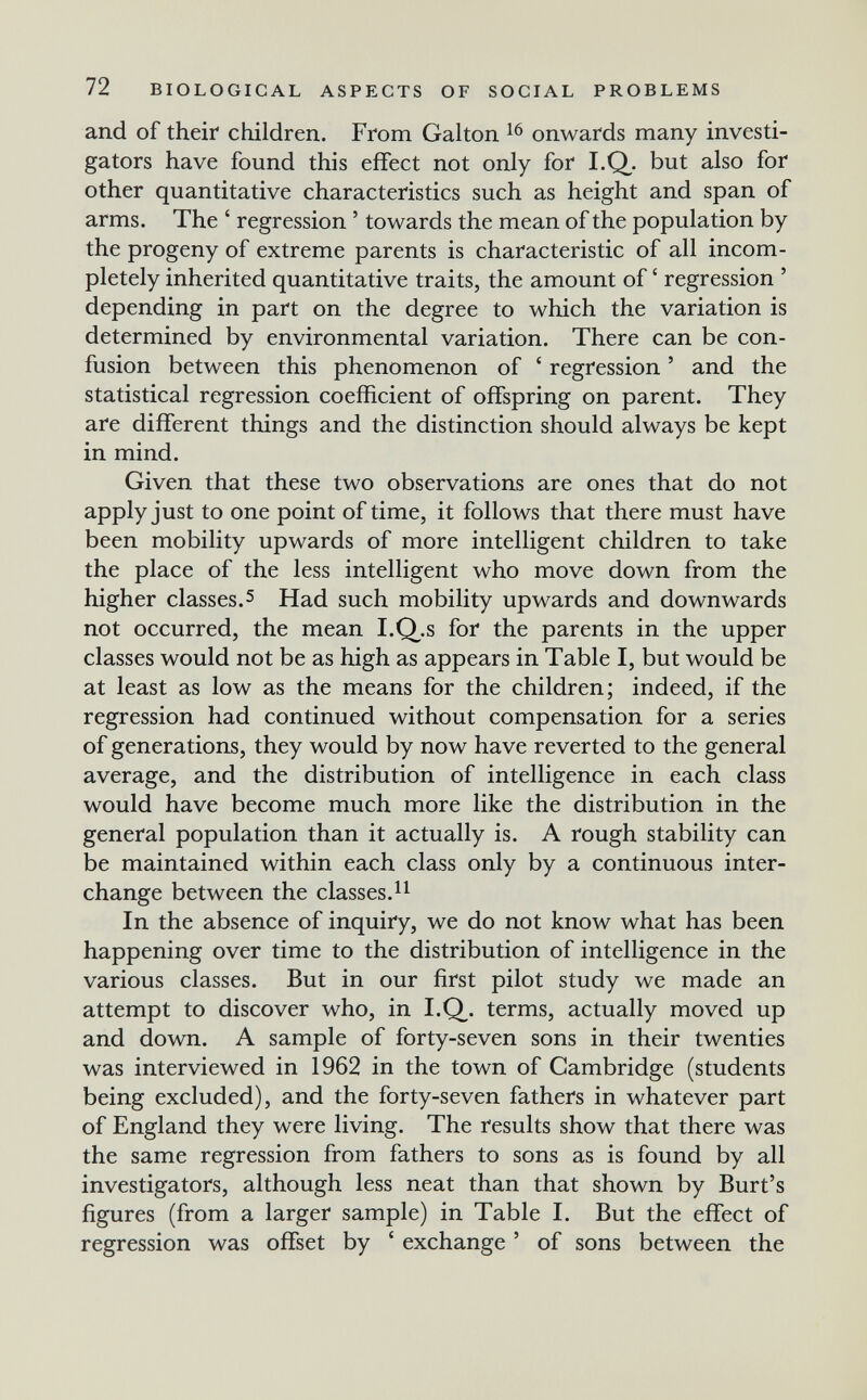 72 BIOLOGICAL ASPECTS OF SOCIAL PROBLEMS and of their children. From Galton onwards many investi¬ gators have found this effect not only for LQ. but also for other quantitative characteristics such as height and span of arms. The ' regression ' towards the mean of the population by the progeny of extreme parents is characteristic of all incom¬ pletely inherited quantitative traits, the amount of ' regression ' depending in part on the degree to which the variation is determined by environmental variation. There can be con¬ fusion between this phenomenon of ' regression ' and the statistical regression coefficient of offspring on parent. They are different things and the distinction should always be kept in mind. Given that these two observations are ones that do not apply just to one point of time, it follows that there must have been mobility upwards of more intelligent children to take the place of the less intelligent who move down from the higher classes.5 Had such mobility upwards and downwards not occurred, the mean I.Q^.s for the parents in the upper classes would not be as high as appears in Table I, but would be at least as low as the means for the children; indeed, if the regression had continued without compensation for a series of generations, they would by now have reverted to the general average, and the distribution of intelligence in each class would have become much more like the distribution in the general population than it actually is. A rough stability can be maintained within each class only by a continuous inter¬ change between the classes. In the absence of inquiry, we do not know what has been happening over time to the distribution of intelligence in the various classes. But in our first pilot study we made an attempt to discover who, in I.Q. terms, actually moved up and down. A sample of forty-seven sons in their twenties was interviewed in 1962 in the town of Cambridge (students being excluded), and the forty-seven fathers in whatever part of England they were living. The results show that there was the same regression from fathers to sons as is found by all investigators, although less neat than that shown by Burt's figures (from a larger sample) in Table I. But the effect of regression was offset by ' exchange ' of sons between the