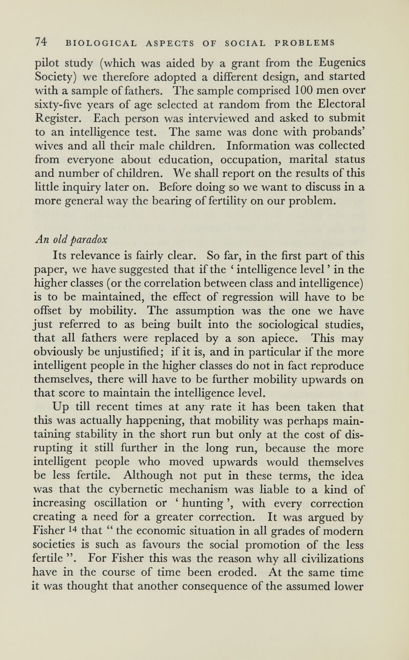 74 BIOLOGICAL ASPECTS OF SOCIAL PROBLEMS pilot Study (which was aided by a grant from the Eugenics Society) we therefore adopted a different design, and started with a sample of fathers. The sample comprised 100 men over sixty-five years of age selected at random from the Electoral Register. Each person was interviewed and asked to submit to an intelligence test. The same was done with probands' wives and all their male children. Information was collected from everyone about education, occupation, marital status and number of children. We shall report on the results of this little inquiry later on. Before doing so we want to discuss in a more general way the bearing of fertility on our problem. An old paradox Its relevance is fairly clear. So far, in the first part of this paper, we have suggested that if the ' intelligence level ' in the higher classes (or the correlation between class and intelligence) is to be maintained, the effect of regression will have to be offset by mobility. The assumption was the one we have just referred to as being built into the sociological studies, that all fathers were replaced by a son apiece. This may obviously be unjustified; if it is, and in particular if the more intelligent people in the higher classes do not in fact reproduce themselves, there will have to be further mobility upwards on that score to maintain the intelligence level. Up till recent times at any rate it has been taken that this was actually happening, that mobility was perhaps main¬ taining stability in the short run but only at the cost of dis¬ rupting it still further in the long run, because the more intelligent people who moved upwards would themselves be less fertile. Although not put in these terms, the idea was that the cybernetic mechanism was liable to a kind of increasing oscillation or ' hunting ', with every correction creating a need for a greater correction. It was argued by Fisher 14 that  the economic situation in all grades of modern societies is such as favours the social promotion of the less fertile . For Fisher this was the reason why all civilizations have in the course of time been eroded. At the same time it was thought that another consequence of the assumed lower