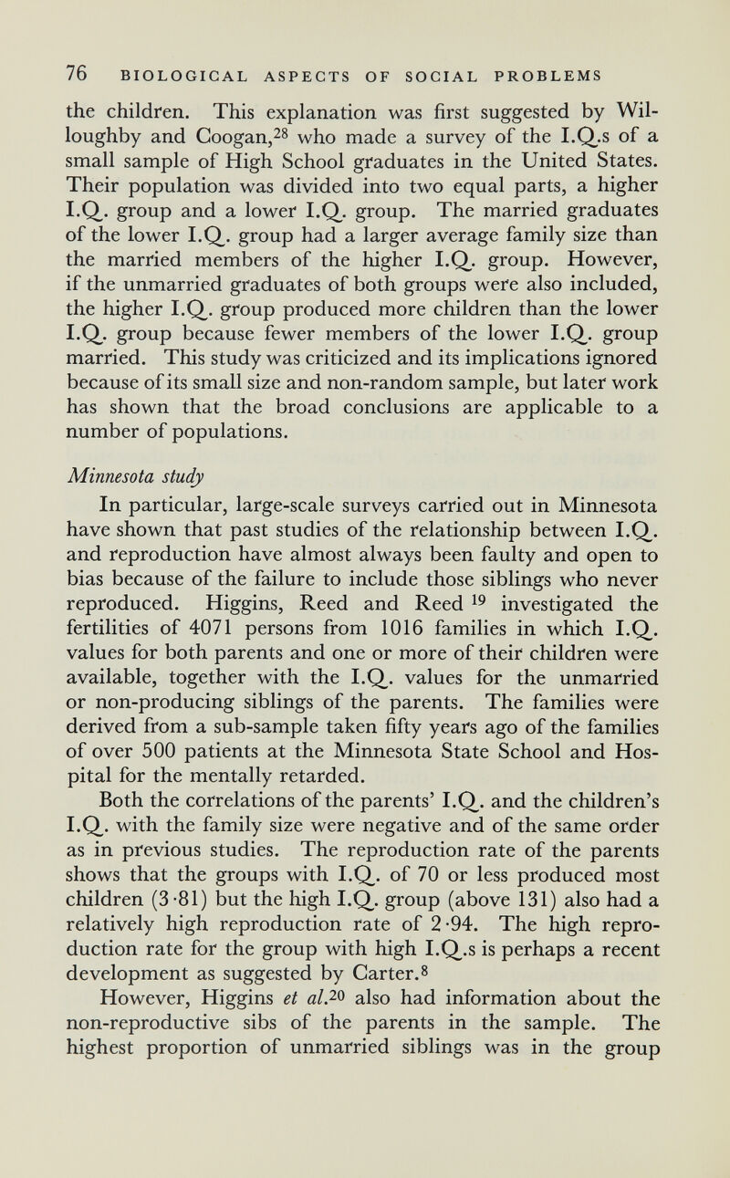 76 BIOLOGICAL ASPECTS OF SOCIAL PROBLEMS the children. This explanation was first suggested by Wil- loughby and Coogan,28 who made a survey of the LQ,.s of a small sample of High School graduates in the United States. Their population was divided into two equal parts, a higher I.Q. group and a lower I.Q. group. The married graduates of the lower I.Q^. group had a larger average family size than the married members of the higher I.Q^. group. However, if the unmarried graduates of both groups were also included, the higher I.Q^. group produced more children than the lower I.Q^. group because fewer members of the lower I.Q,. group married. This study was criticized and its implications ignored because of its small size and non-random sample, but later work has shown that the broad conclusions are applicable to a number of populations. Minnesota study In particular, large-scale surveys carried out in Minnesota have shown that past studies of the relationship between I.Q^. and reproduction have almost always been faulty and open to bias because of the failure to include those siblings who never reproduced. Higgins, Reed and Reed investigated the fertilities of 4071 persons from 1016 families in which I.Q. values for both parents and one or more of their children were available, together with the I.Q^. values for the unmarried or non-producing siblings of the parents. The families were derived from a sub-sample taken fifty years ago of the families of over 500 patients at the Minnesota State School and Hos¬ pital for the mentally retarded. Both the correlations of the parents' I.Q. and the children's I.Q. with the family size were negative and of the same order as in previous studies. The reproduction rate of the parents shows that the groups with I.Q. of 70 or less produced most children (3-81) but the high I.Q^. group (above 131) also had a relatively high reproduction rate of 2-94. The high repro¬ duction rate for the group with high I.Q,.s is perhaps a recent development as suggested by Carter.8 However, Higgins et al?-^ also had information about the non-reproductive sibs of the parents in the sample. The highest proportion of unmarried siblings was in the group