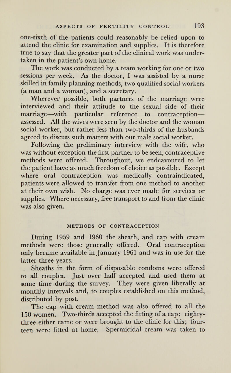 ASPECTS OF FERTILITY CONTROL 193 one-sixth of the patients could reasonably be relied upon to attend the clinic for examination and supplies. It is therefore true to say that the greater part of the clinical work was under¬ taken in the patient's own home. The work was conducted by a team working for one or two sessions per week. As the doctor, I was assisted by a nurse skilled in family planning methods, two qualified social workers (a man and a woman), and a secretary. Wherever possible, both partners of the marriage were interviewed and their attitude to the sexual side of their marriage—^with particular reference to contraception— assessed. All the wives were seen by the doctor and the woman social worker, but rather less than two-thirds of the husbands agreed to discuss such matters with our male social worker. Following the preliminary interview with the wife, who was without exception the first partner to be seen, contraceptive methods were offered. Throughout, we endeavoured to let the patient have as much freedom of choice as possible. Except where oral contraception was medically contraindicated, patients were allowed to transfer from one method to another at their own wish. No charge was ever made for services or supplies. Where necessary, free transport to and from the clinic was also given. METHODS OF CONTRACEPTION During 1959 and I960 the sheath, and cap with cream methods were those generally offered. Oral contraception only became available in January 1961 and was in use for the latter three years. Sheaths in the form of disposable condoms were offered to all couples. Just over half accepted and used them at some time during the survey. They were given liberally at monthly intervals and, to couples established on this method, distributed by post. The cap with cream method was also offered to all the 150 women. Two-thirds accepted the fitting of a cap; eighty- three either came or were brought to the clinic for this; four¬ teen were fitted at home. Spermicidal cream was taken to