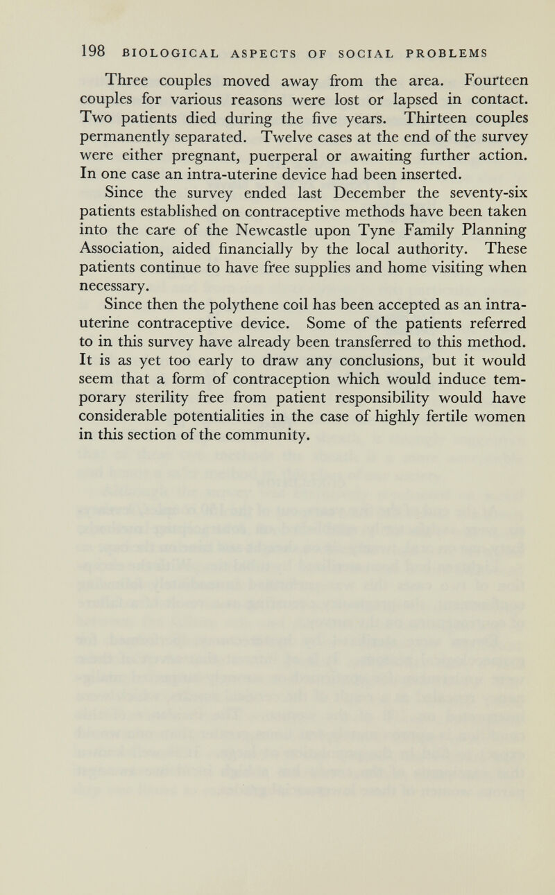 198 BIOLOGICAL ASPECTS OF SOCIAL PROBLEMS Three couples moved away from the area. Fourteen couples for various reasons were lost or lapsed in contact. Two patients died during the five years. Thirteen couples permanently separated. Twelve cases at the end of the survey were either pregnant, puerperal or awaiting further action. In one case an intra-uterine device had been inserted. Since the survey ended last December the seventy-six patients established on contraceptive methods have been taken into the care of the Newcastle upon Tyne Family Planning Association, aided financially by the local authority. These patients continue to have free supplies and home visiting when necessary. Since then the polythene coil has been accepted as an intra¬ uterine contraceptive device. Some of the patients referred to in this survey have already been transferred to this method. It is as yet too early to draw any conclusions, but it would seem that a form of contraception which would induce tem¬ porary sterility free from patient responsibility would have considerable potentialities in the case of highly fertile women in this section of the community.