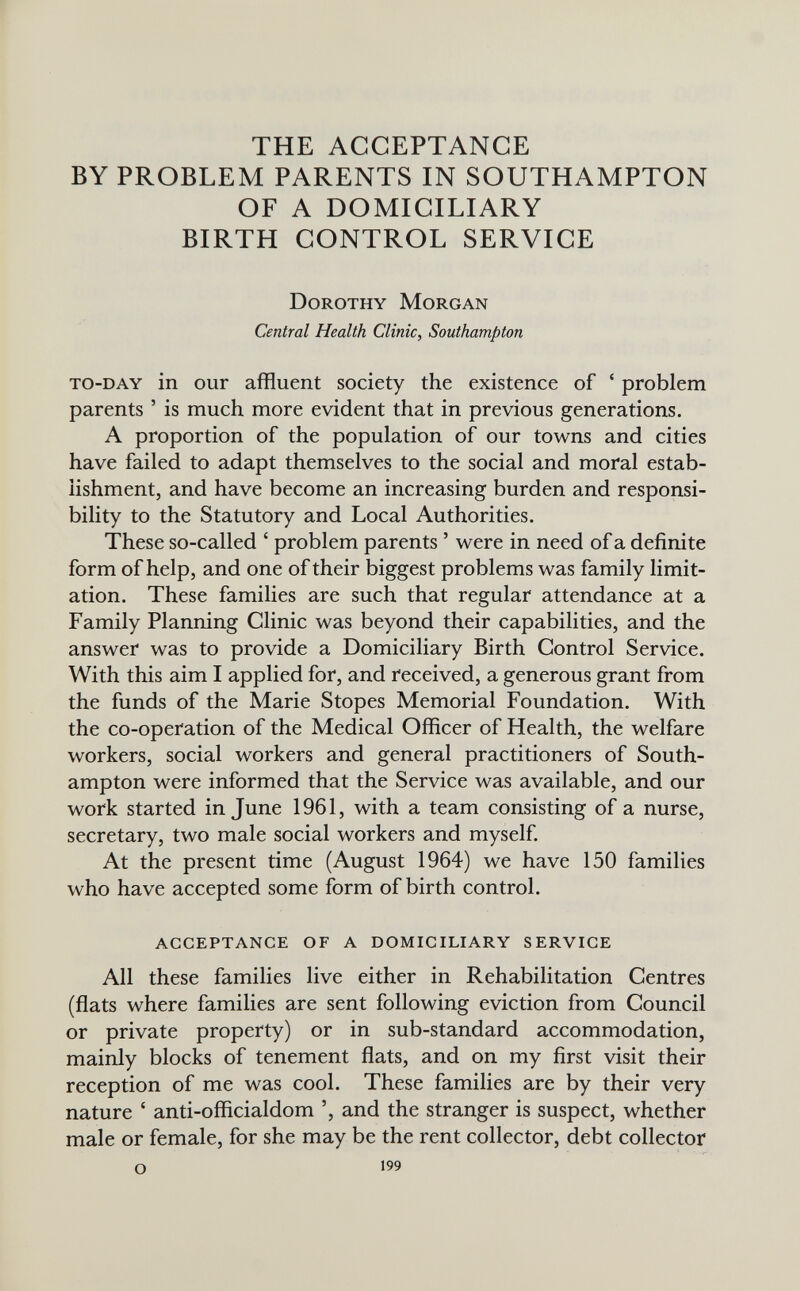 THE ACCEPTANCE BY PROBLEM PARENTS IN SOUTHAMPTON OF A DOMICILIARY BIRTH CONTROL SERVICE Dorothy Morgan Central Health Clinic, Southampton to-day in our affluent society the existence of ' problem parents ' is much more evident that in previous generations. A proportion of the population of our towns and cities have failed to adapt themselves to the social and moral estab¬ lishment, and have become an increasing burden and responsi¬ bility to the Statutory and Local Authorities. These so-called ' problem parents ' were in need of a definite form of help, and one of their biggest problems was family limit¬ ation. These families are such that regular attendance at a Family Planning Clinic was beyond their capabilities, and the answer was to provide a Domiciliary Birth Control Service. With this aim I applied for, and received, a generous grant from the funds of the Marie Stopes Memorial Foundation. With the co-operation of the Medical Officer of Health, the welfare workers, social workers and general practitioners of South¬ ampton were informed that the Service was available, and our work started in June 1961, with a team consisting of a nurse, secretary, two male social workers and myself. At the present time (August 1964) we have 150 families who have accepted some form of birth control. acceptance of a domiciliary service All these families live either in Rehabilitation Centres (flats where families are sent following eviction from Council or private property) or in sub-standard accommodation, mainly blocks of tenement flats, and on my first visit their reception of me was cool. These families are by their very nature ' anti-officialdom and the stranger is suspect, whether male or female, for she may be the rent collector, debt collector о 199