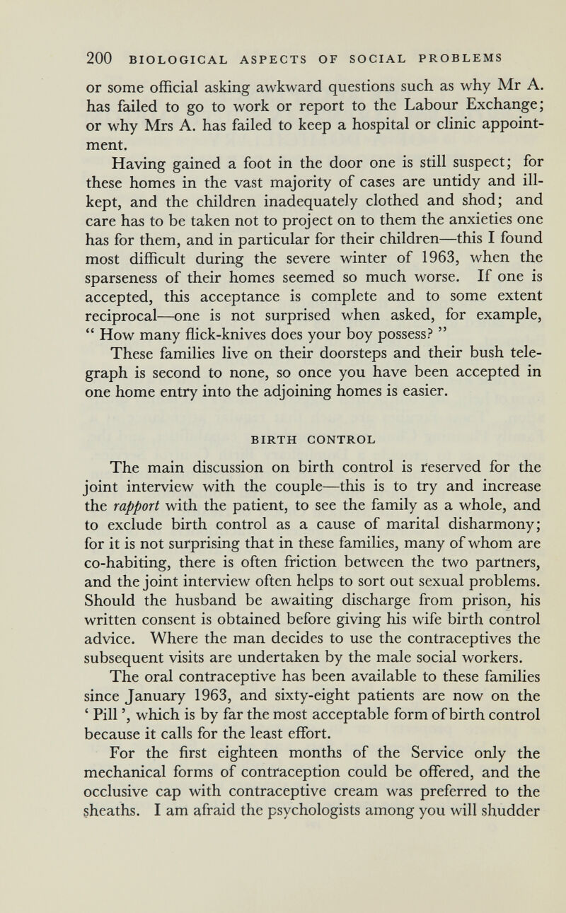 200 BIOLOGICAL ASPECTS OF SOCIAL PROBLEMS or some official asking awkward questions such as why Mr A. has failed to go to work or report to the Labour Exchange; or why Mrs A. has failed to keep a hospital or clinic appoint¬ ment. Having gained a foot in the door one is still suspect; for these homes in the vast majority of cases are untidy and ill- kept, and the children inadequately clothed and shod; and care has to be taken not to project on to them the anxieties one has for them, and in particular for their children—this I found most difficult during the severe winter of 1963, when the sparseness of their homes seemed so much worse. If one is accepted, this acceptance is complete and to some extent reciprocal—one is not surprised when asked, for example,  How many ffick-knives does your boy possess?  These families live on their doorsteps and their bush tele¬ graph is second to none, so once you have been accepted in one home entry into the adjoining homes is easier. BIRTH CONTROL The main discussion on birth control is reserved for the joint interview with the couple—this is to try and increase the rapport with the patient, to see the family as a whole, and to exclude birth control as a cause of marital disharmony; for it is not surprising that in these families, many of whom are co-habiting, there is often friction between the two partners, and the joint interview often helps to sort out sexual problems. Should the husband be awaiting discharge from prison, his written consent is obtained before giving his wife birth control advice. Where the man decides to use the contraceptives the subsequent visits are undertaken by the male social workers. The oral contraceptive has been available to these families since January 1963, and sixty-eight patients are now on the ' Pill ', which is by far the most acceptable form of birth control because it calls for the least effort. For the first eighteen months of the Service only the mechanical forms of contraception could be offered, and the occlusive cap with contraceptive cream was preferred to the sheaths. I am afraid the psychologists among you will shudder